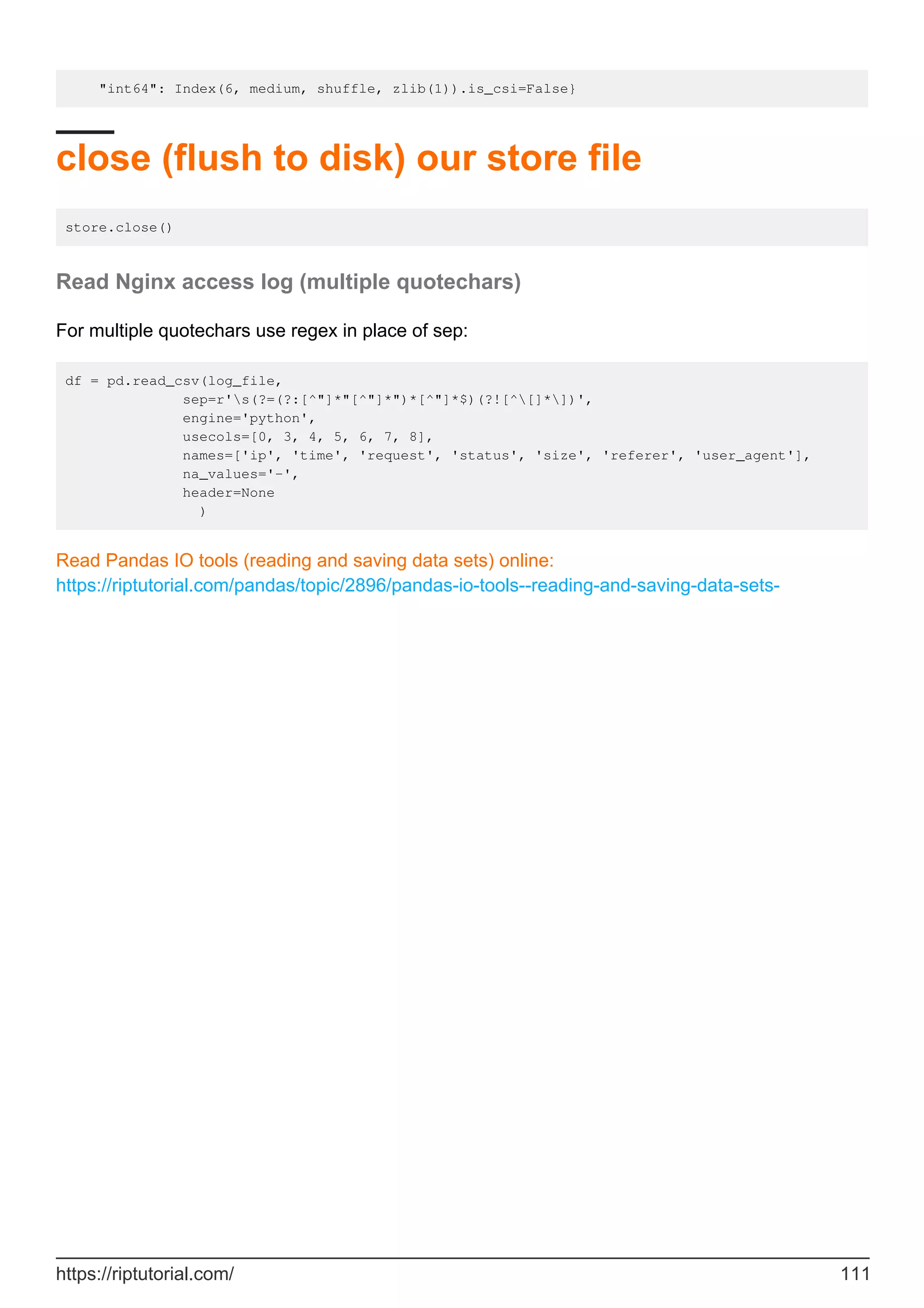 "int64": Index(6, medium, shuffle, zlib(1)).is_csi=False}
close (flush to disk) our store file
store.close()
Read Nginx access log (multiple quotechars)
For multiple quotechars use regex in place of sep:
df = pd.read_csv(log_file,
sep=r's(?=(?:[^"]*"[^"]*")*[^"]*$)(?![^[]*])',
engine='python',
usecols=[0, 3, 4, 5, 6, 7, 8],
names=['ip', 'time', 'request', 'status', 'size', 'referer', 'user_agent'],
na_values='-',
header=None
)
Read Pandas IO tools (reading and saving data sets) online:
https://riptutorial.com/pandas/topic/2896/pandas-io-tools--reading-and-saving-data-sets-
https://riptutorial.com/ 111
 