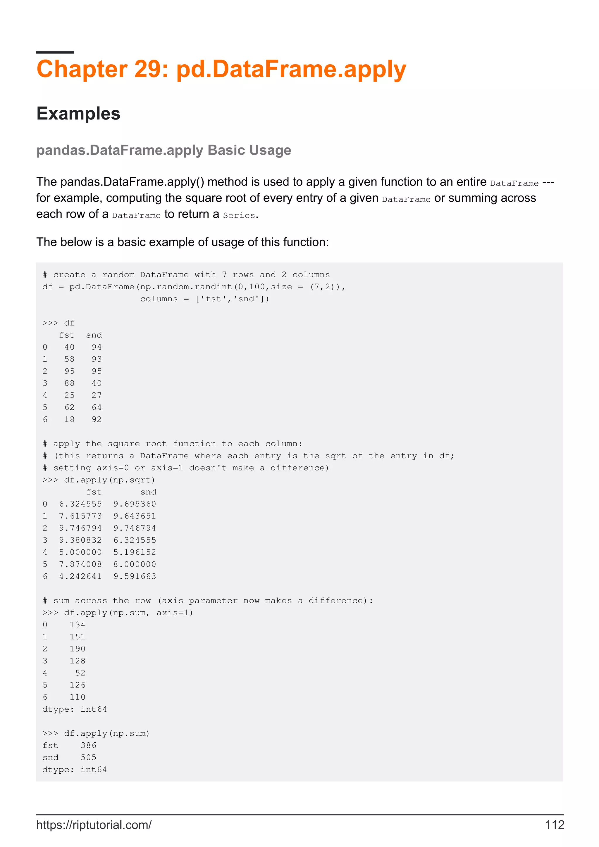 Chapter 29: pd.DataFrame.apply
Examples
pandas.DataFrame.apply Basic Usage
The pandas.DataFrame.apply() method is used to apply a given function to an entire DataFrame ---
for example, computing the square root of every entry of a given DataFrame or summing across
each row of a DataFrame to return a Series.
The below is a basic example of usage of this function:
# create a random DataFrame with 7 rows and 2 columns
df = pd.DataFrame(np.random.randint(0,100,size = (7,2)),
columns = ['fst','snd'])
>>> df
fst snd
0 40 94
1 58 93
2 95 95
3 88 40
4 25 27
5 62 64
6 18 92
# apply the square root function to each column:
# (this returns a DataFrame where each entry is the sqrt of the entry in df;
# setting axis=0 or axis=1 doesn't make a difference)
>>> df.apply(np.sqrt)
fst snd
0 6.324555 9.695360
1 7.615773 9.643651
2 9.746794 9.746794
3 9.380832 6.324555
4 5.000000 5.196152
5 7.874008 8.000000
6 4.242641 9.591663
# sum across the row (axis parameter now makes a difference):
>>> df.apply(np.sum, axis=1)
0 134
1 151
2 190
3 128
4 52
5 126
6 110
dtype: int64
>>> df.apply(np.sum)
fst 386
snd 505
dtype: int64
https://riptutorial.com/ 112
 