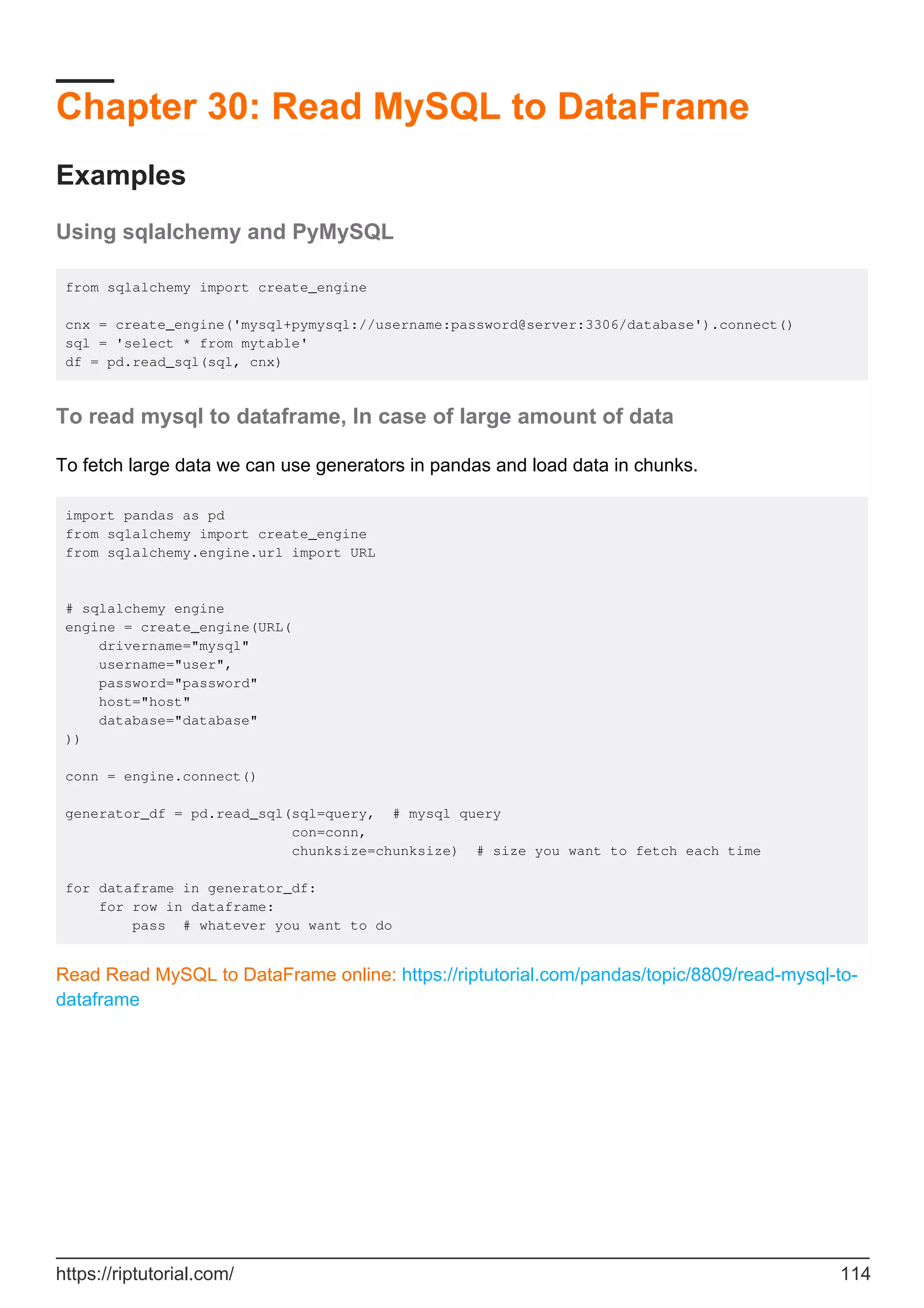 Chapter 30: Read MySQL to DataFrame
Examples
Using sqlalchemy and PyMySQL
from sqlalchemy import create_engine
cnx = create_engine('mysql+pymysql://username:password@server:3306/database').connect()
sql = 'select * from mytable'
df = pd.read_sql(sql, cnx)
To read mysql to dataframe, In case of large amount of data
To fetch large data we can use generators in pandas and load data in chunks.
import pandas as pd
from sqlalchemy import create_engine
from sqlalchemy.engine.url import URL
# sqlalchemy engine
engine = create_engine(URL(
drivername="mysql"
username="user",
password="password"
host="host"
database="database"
))
conn = engine.connect()
generator_df = pd.read_sql(sql=query, # mysql query
con=conn,
chunksize=chunksize) # size you want to fetch each time
for dataframe in generator_df:
for row in dataframe:
pass # whatever you want to do
Read Read MySQL to DataFrame online: https://riptutorial.com/pandas/topic/8809/read-mysql-to-
dataframe
https://riptutorial.com/ 114
 