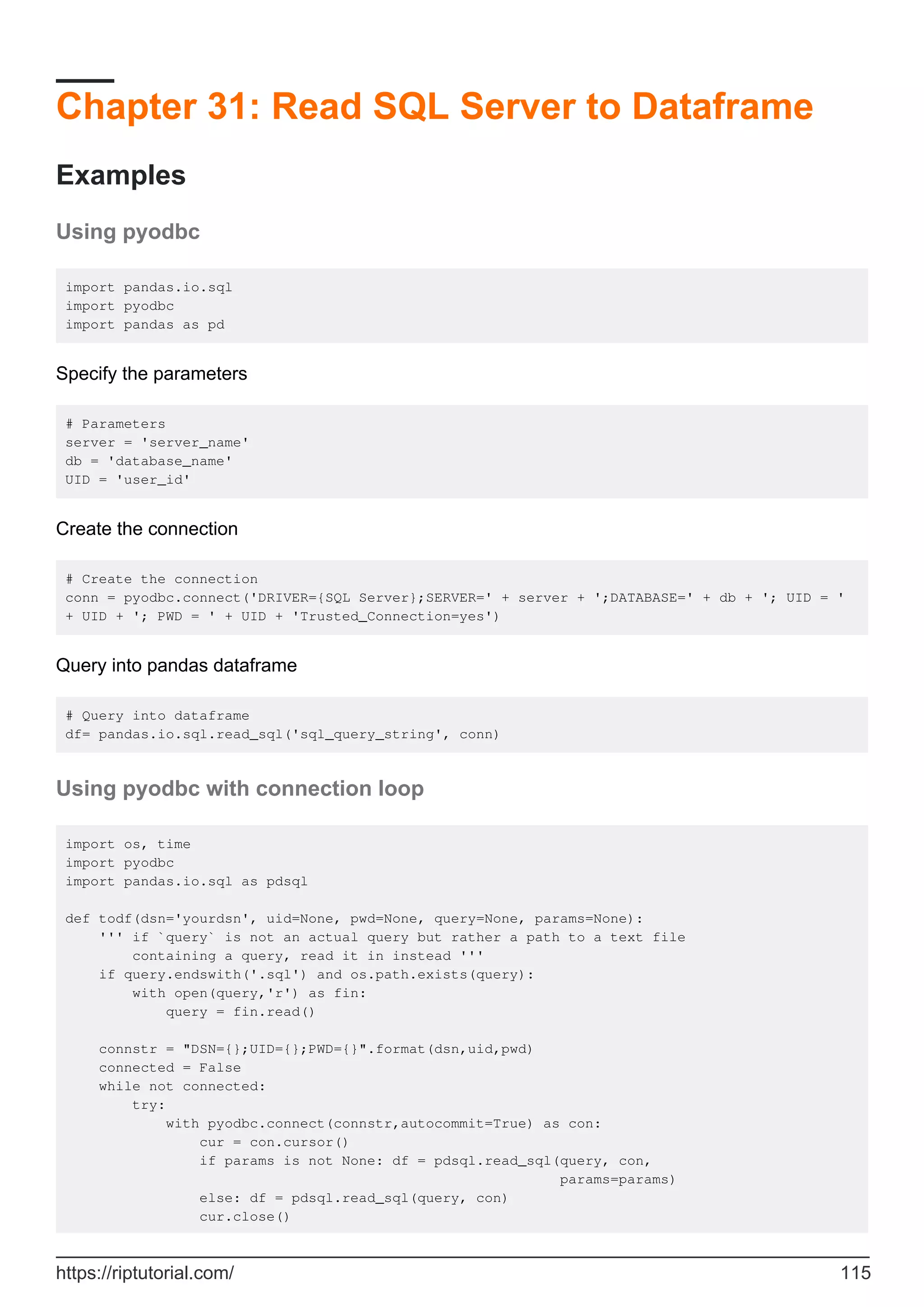 Chapter 31: Read SQL Server to Dataframe
Examples
Using pyodbc
import pandas.io.sql
import pyodbc
import pandas as pd
Specify the parameters
# Parameters
server = 'server_name'
db = 'database_name'
UID = 'user_id'
Create the connection
# Create the connection
conn = pyodbc.connect('DRIVER={SQL Server};SERVER=' + server + ';DATABASE=' + db + '; UID = '
+ UID + '; PWD = ' + UID + 'Trusted_Connection=yes')
Query into pandas dataframe
# Query into dataframe
df= pandas.io.sql.read_sql('sql_query_string', conn)
Using pyodbc with connection loop
import os, time
import pyodbc
import pandas.io.sql as pdsql
def todf(dsn='yourdsn', uid=None, pwd=None, query=None, params=None):
''' if `query` is not an actual query but rather a path to a text file
containing a query, read it in instead '''
if query.endswith('.sql') and os.path.exists(query):
with open(query,'r') as fin:
query = fin.read()
connstr = "DSN={};UID={};PWD={}".format(dsn,uid,pwd)
connected = False
while not connected:
try:
with pyodbc.connect(connstr,autocommit=True) as con:
cur = con.cursor()
if params is not None: df = pdsql.read_sql(query, con,
params=params)
else: df = pdsql.read_sql(query, con)
cur.close()
https://riptutorial.com/ 115
 