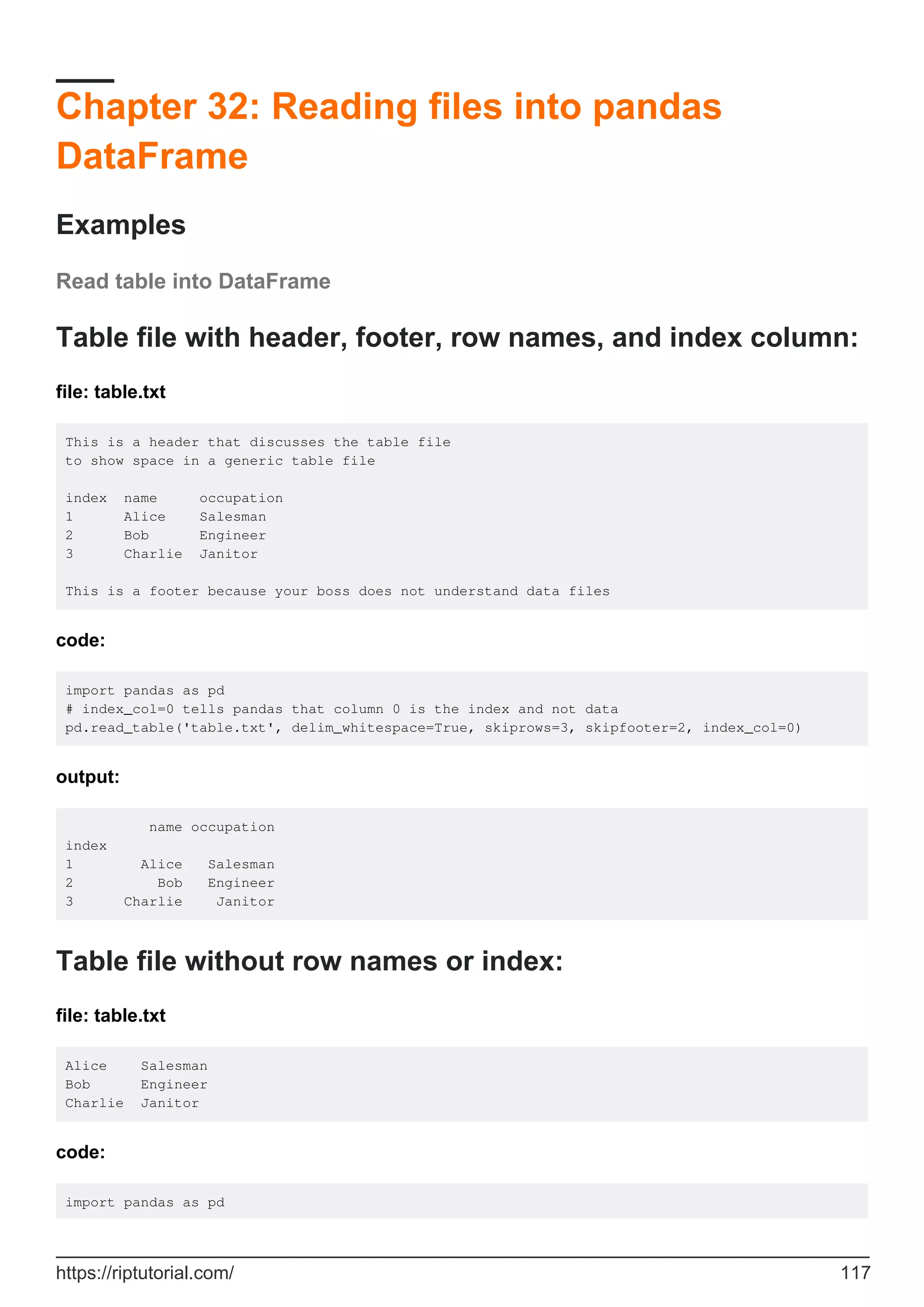 Chapter 32: Reading files into pandas
DataFrame
Examples
Read table into DataFrame
Table file with header, footer, row names, and index column:
file: table.txt
This is a header that discusses the table file
to show space in a generic table file
index name occupation
1 Alice Salesman
2 Bob Engineer
3 Charlie Janitor
This is a footer because your boss does not understand data files
code:
import pandas as pd
# index_col=0 tells pandas that column 0 is the index and not data
pd.read_table('table.txt', delim_whitespace=True, skiprows=3, skipfooter=2, index_col=0)
output:
name occupation
index
1 Alice Salesman
2 Bob Engineer
3 Charlie Janitor
Table file without row names or index:
file: table.txt
Alice Salesman
Bob Engineer
Charlie Janitor
code:
import pandas as pd
https://riptutorial.com/ 117
 