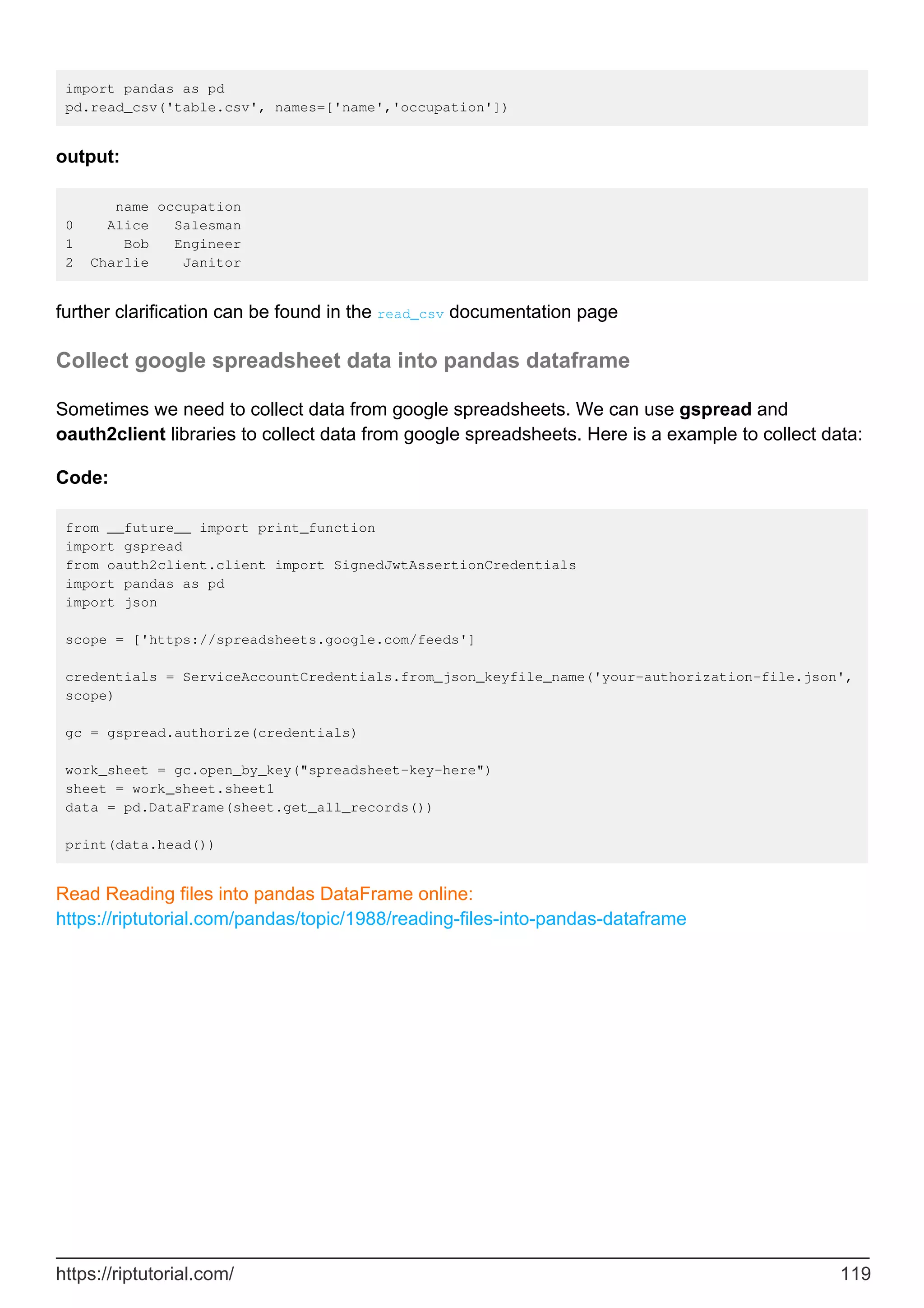 import pandas as pd
pd.read_csv('table.csv', names=['name','occupation'])
output:
name occupation
0 Alice Salesman
1 Bob Engineer
2 Charlie Janitor
further clarification can be found in the read_csv documentation page
Collect google spreadsheet data into pandas dataframe
Sometimes we need to collect data from google spreadsheets. We can use gspread and
oauth2client libraries to collect data from google spreadsheets. Here is a example to collect data:
Code:
from __future__ import print_function
import gspread
from oauth2client.client import SignedJwtAssertionCredentials
import pandas as pd
import json
scope = ['https://spreadsheets.google.com/feeds']
credentials = ServiceAccountCredentials.from_json_keyfile_name('your-authorization-file.json',
scope)
gc = gspread.authorize(credentials)
work_sheet = gc.open_by_key("spreadsheet-key-here")
sheet = work_sheet.sheet1
data = pd.DataFrame(sheet.get_all_records())
print(data.head())
Read Reading files into pandas DataFrame online:
https://riptutorial.com/pandas/topic/1988/reading-files-into-pandas-dataframe
https://riptutorial.com/ 119
 