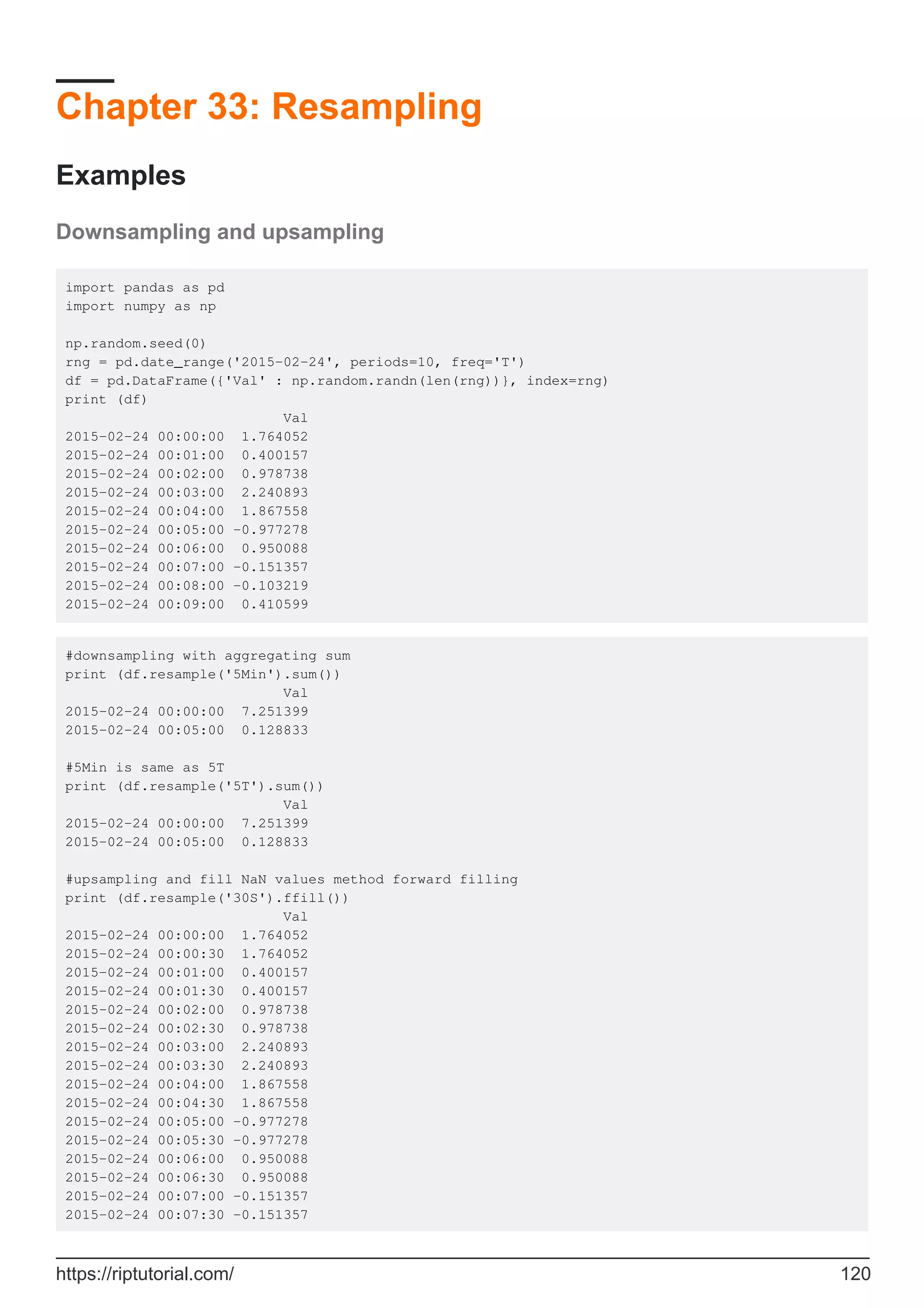 Chapter 33: Resampling
Examples
Downsampling and upsampling
import pandas as pd
import numpy as np
np.random.seed(0)
rng = pd.date_range('2015-02-24', periods=10, freq='T')
df = pd.DataFrame({'Val' : np.random.randn(len(rng))}, index=rng)
print (df)
Val
2015-02-24 00:00:00 1.764052
2015-02-24 00:01:00 0.400157
2015-02-24 00:02:00 0.978738
2015-02-24 00:03:00 2.240893
2015-02-24 00:04:00 1.867558
2015-02-24 00:05:00 -0.977278
2015-02-24 00:06:00 0.950088
2015-02-24 00:07:00 -0.151357
2015-02-24 00:08:00 -0.103219
2015-02-24 00:09:00 0.410599
#downsampling with aggregating sum
print (df.resample('5Min').sum())
Val
2015-02-24 00:00:00 7.251399
2015-02-24 00:05:00 0.128833
#5Min is same as 5T
print (df.resample('5T').sum())
Val
2015-02-24 00:00:00 7.251399
2015-02-24 00:05:00 0.128833
#upsampling and fill NaN values method forward filling
print (df.resample('30S').ffill())
Val
2015-02-24 00:00:00 1.764052
2015-02-24 00:00:30 1.764052
2015-02-24 00:01:00 0.400157
2015-02-24 00:01:30 0.400157
2015-02-24 00:02:00 0.978738
2015-02-24 00:02:30 0.978738
2015-02-24 00:03:00 2.240893
2015-02-24 00:03:30 2.240893
2015-02-24 00:04:00 1.867558
2015-02-24 00:04:30 1.867558
2015-02-24 00:05:00 -0.977278
2015-02-24 00:05:30 -0.977278
2015-02-24 00:06:00 0.950088
2015-02-24 00:06:30 0.950088
2015-02-24 00:07:00 -0.151357
2015-02-24 00:07:30 -0.151357
https://riptutorial.com/ 120
 