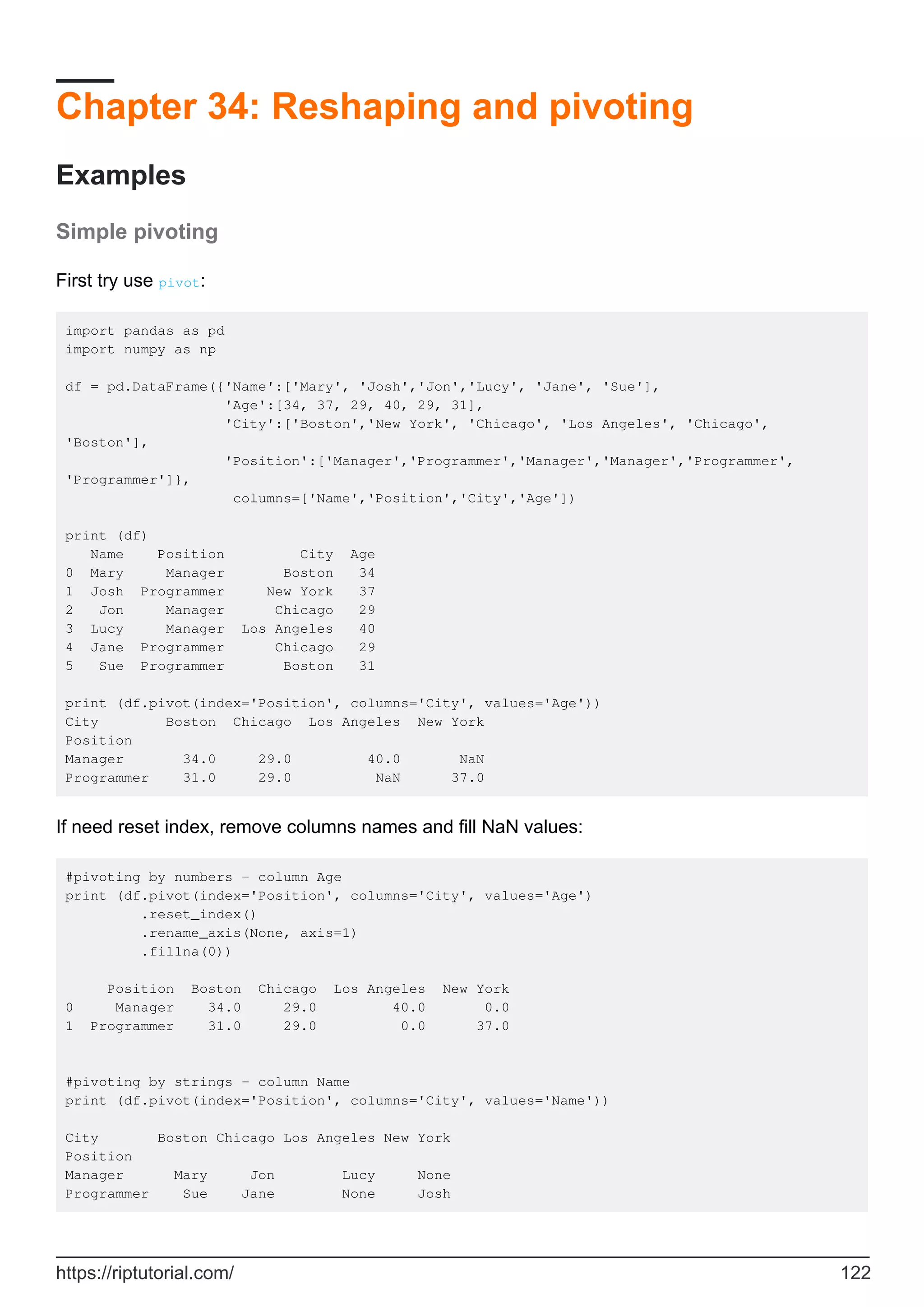Chapter 34: Reshaping and pivoting
Examples
Simple pivoting
First try use pivot:
import pandas as pd
import numpy as np
df = pd.DataFrame({'Name':['Mary', 'Josh','Jon','Lucy', 'Jane', 'Sue'],
'Age':[34, 37, 29, 40, 29, 31],
'City':['Boston','New York', 'Chicago', 'Los Angeles', 'Chicago',
'Boston'],
'Position':['Manager','Programmer','Manager','Manager','Programmer',
'Programmer']},
columns=['Name','Position','City','Age'])
print (df)
Name Position City Age
0 Mary Manager Boston 34
1 Josh Programmer New York 37
2 Jon Manager Chicago 29
3 Lucy Manager Los Angeles 40
4 Jane Programmer Chicago 29
5 Sue Programmer Boston 31
print (df.pivot(index='Position', columns='City', values='Age'))
City Boston Chicago Los Angeles New York
Position
Manager 34.0 29.0 40.0 NaN
Programmer 31.0 29.0 NaN 37.0
If need reset index, remove columns names and fill NaN values:
#pivoting by numbers - column Age
print (df.pivot(index='Position', columns='City', values='Age')
.reset_index()
.rename_axis(None, axis=1)
.fillna(0))
Position Boston Chicago Los Angeles New York
0 Manager 34.0 29.0 40.0 0.0
1 Programmer 31.0 29.0 0.0 37.0
#pivoting by strings - column Name
print (df.pivot(index='Position', columns='City', values='Name'))
City Boston Chicago Los Angeles New York
Position
Manager Mary Jon Lucy None
Programmer Sue Jane None Josh
https://riptutorial.com/ 122
 