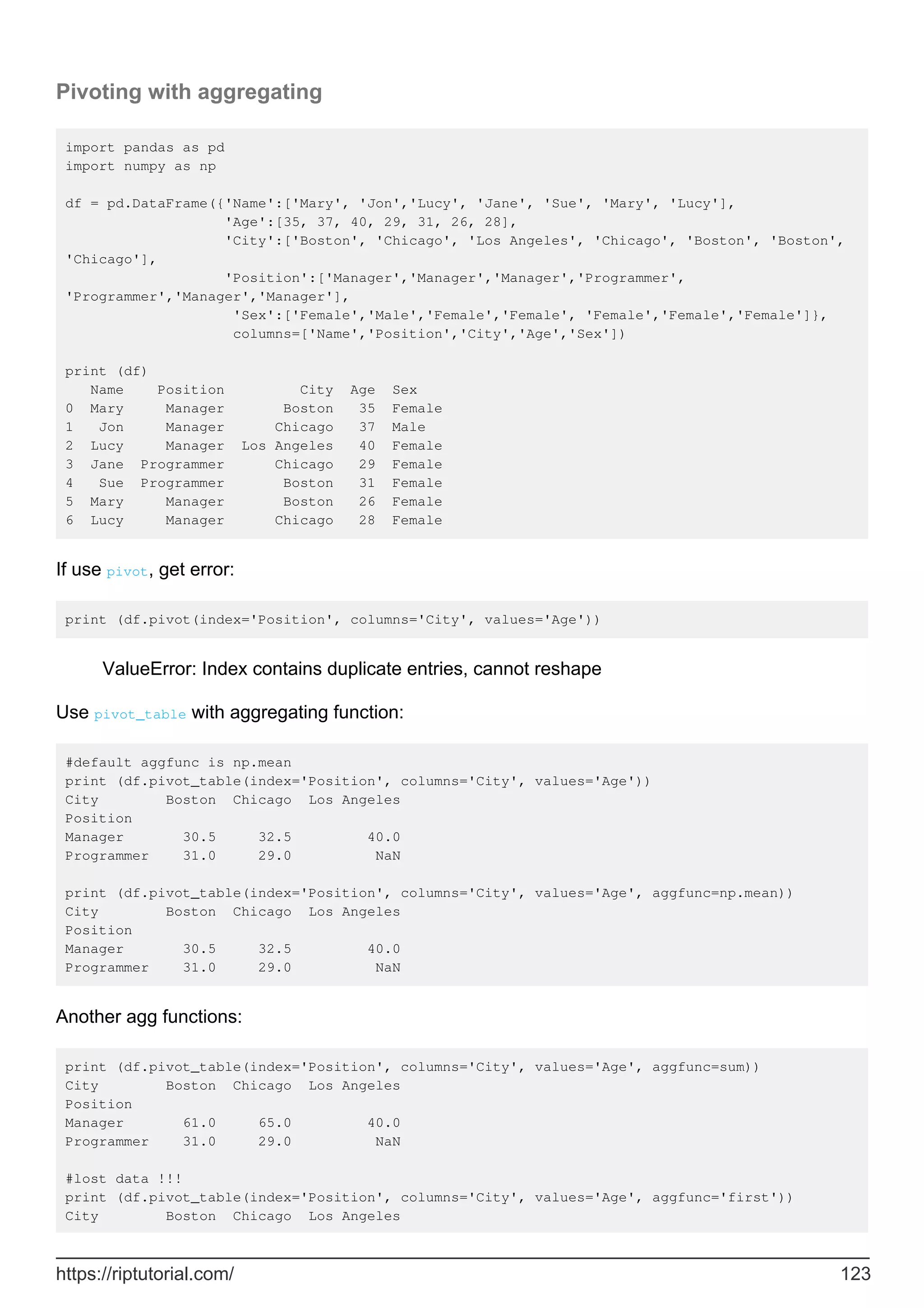 Pivoting with aggregating
import pandas as pd
import numpy as np
df = pd.DataFrame({'Name':['Mary', 'Jon','Lucy', 'Jane', 'Sue', 'Mary', 'Lucy'],
'Age':[35, 37, 40, 29, 31, 26, 28],
'City':['Boston', 'Chicago', 'Los Angeles', 'Chicago', 'Boston', 'Boston',
'Chicago'],
'Position':['Manager','Manager','Manager','Programmer',
'Programmer','Manager','Manager'],
'Sex':['Female','Male','Female','Female', 'Female','Female','Female']},
columns=['Name','Position','City','Age','Sex'])
print (df)
Name Position City Age Sex
0 Mary Manager Boston 35 Female
1 Jon Manager Chicago 37 Male
2 Lucy Manager Los Angeles 40 Female
3 Jane Programmer Chicago 29 Female
4 Sue Programmer Boston 31 Female
5 Mary Manager Boston 26 Female
6 Lucy Manager Chicago 28 Female
If use pivot, get error:
print (df.pivot(index='Position', columns='City', values='Age'))
ValueError: Index contains duplicate entries, cannot reshape
Use pivot_table with aggregating function:
#default aggfunc is np.mean
print (df.pivot_table(index='Position', columns='City', values='Age'))
City Boston Chicago Los Angeles
Position
Manager 30.5 32.5 40.0
Programmer 31.0 29.0 NaN
print (df.pivot_table(index='Position', columns='City', values='Age', aggfunc=np.mean))
City Boston Chicago Los Angeles
Position
Manager 30.5 32.5 40.0
Programmer 31.0 29.0 NaN
Another agg functions:
print (df.pivot_table(index='Position', columns='City', values='Age', aggfunc=sum))
City Boston Chicago Los Angeles
Position
Manager 61.0 65.0 40.0
Programmer 31.0 29.0 NaN
#lost data !!!
print (df.pivot_table(index='Position', columns='City', values='Age', aggfunc='first'))
City Boston Chicago Los Angeles
https://riptutorial.com/ 123
 