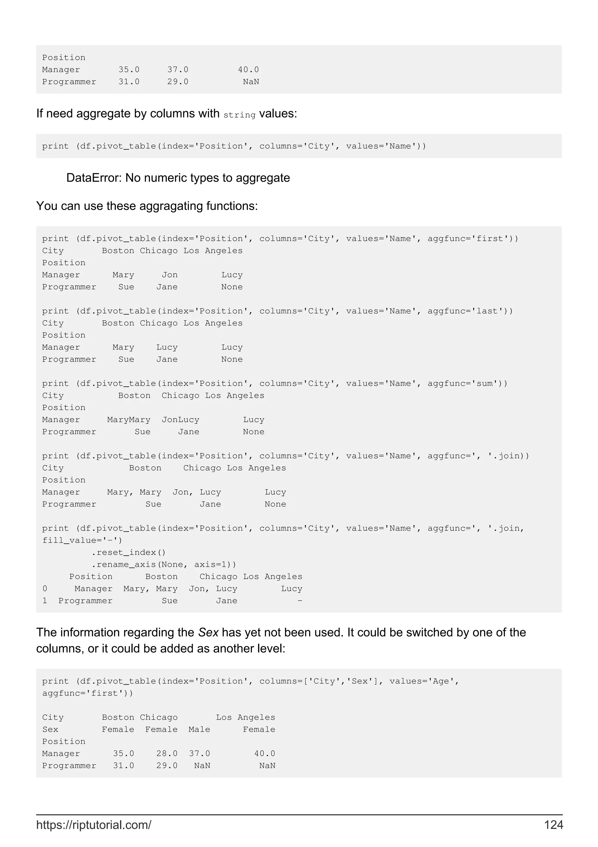 Position
Manager 35.0 37.0 40.0
Programmer 31.0 29.0 NaN
If need aggregate by columns with string values:
print (df.pivot_table(index='Position', columns='City', values='Name'))
DataError: No numeric types to aggregate
You can use these aggragating functions:
print (df.pivot_table(index='Position', columns='City', values='Name', aggfunc='first'))
City Boston Chicago Los Angeles
Position
Manager Mary Jon Lucy
Programmer Sue Jane None
print (df.pivot_table(index='Position', columns='City', values='Name', aggfunc='last'))
City Boston Chicago Los Angeles
Position
Manager Mary Lucy Lucy
Programmer Sue Jane None
print (df.pivot_table(index='Position', columns='City', values='Name', aggfunc='sum'))
City Boston Chicago Los Angeles
Position
Manager MaryMary JonLucy Lucy
Programmer Sue Jane None
print (df.pivot_table(index='Position', columns='City', values='Name', aggfunc=', '.join))
City Boston Chicago Los Angeles
Position
Manager Mary, Mary Jon, Lucy Lucy
Programmer Sue Jane None
print (df.pivot_table(index='Position', columns='City', values='Name', aggfunc=', '.join,
fill_value='-')
.reset_index()
.rename_axis(None, axis=1))
Position Boston Chicago Los Angeles
0 Manager Mary, Mary Jon, Lucy Lucy
1 Programmer Sue Jane -
The information regarding the Sex has yet not been used. It could be switched by one of the
columns, or it could be added as another level:
print (df.pivot_table(index='Position', columns=['City','Sex'], values='Age',
aggfunc='first'))
City Boston Chicago Los Angeles
Sex Female Female Male Female
Position
Manager 35.0 28.0 37.0 40.0
Programmer 31.0 29.0 NaN NaN
https://riptutorial.com/ 124
 