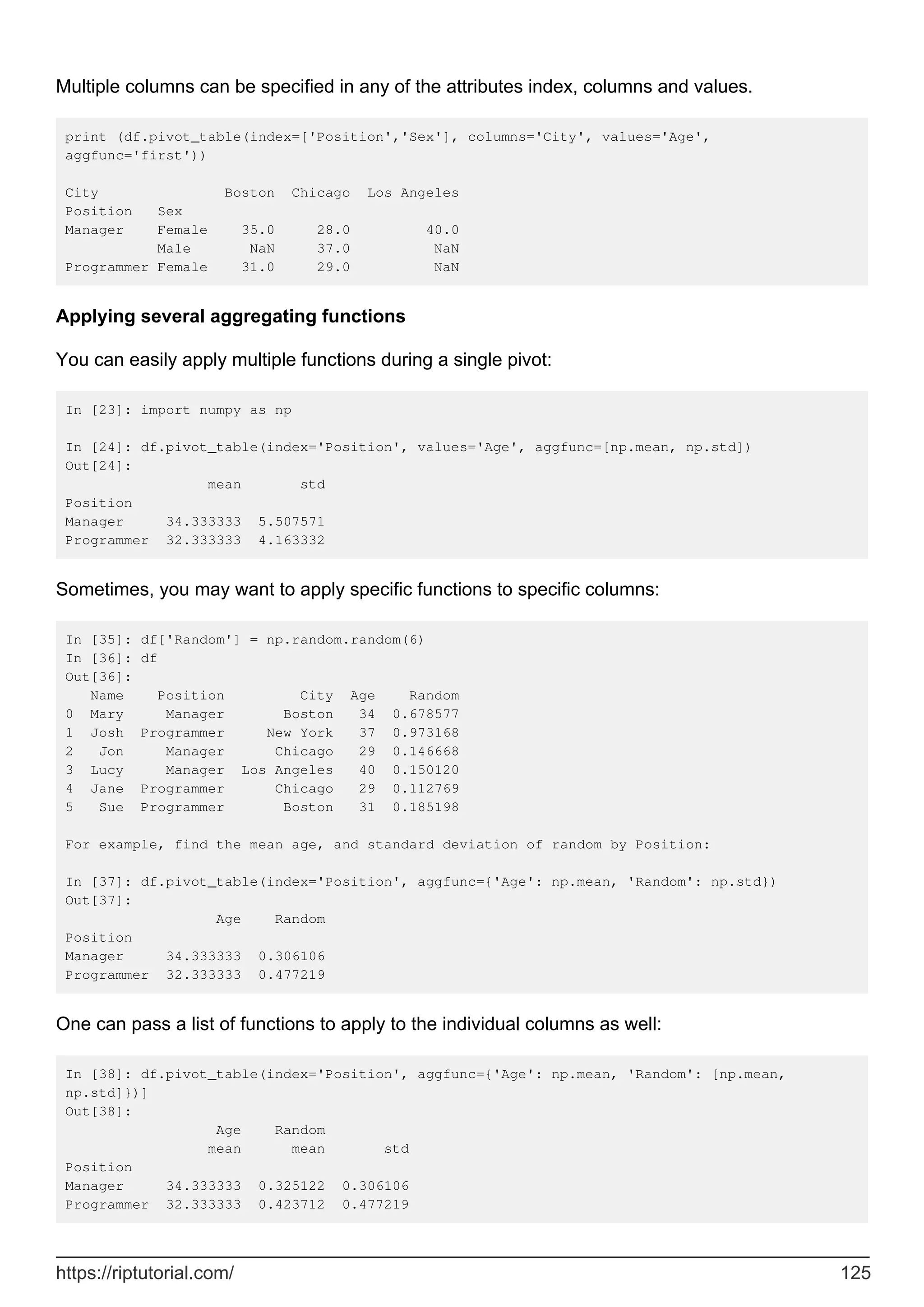 Multiple columns can be specified in any of the attributes index, columns and values.
print (df.pivot_table(index=['Position','Sex'], columns='City', values='Age',
aggfunc='first'))
City Boston Chicago Los Angeles
Position Sex
Manager Female 35.0 28.0 40.0
Male NaN 37.0 NaN
Programmer Female 31.0 29.0 NaN
Applying several aggregating functions
You can easily apply multiple functions during a single pivot:
In [23]: import numpy as np
In [24]: df.pivot_table(index='Position', values='Age', aggfunc=[np.mean, np.std])
Out[24]:
mean std
Position
Manager 34.333333 5.507571
Programmer 32.333333 4.163332
Sometimes, you may want to apply specific functions to specific columns:
In [35]: df['Random'] = np.random.random(6)
In [36]: df
Out[36]:
Name Position City Age Random
0 Mary Manager Boston 34 0.678577
1 Josh Programmer New York 37 0.973168
2 Jon Manager Chicago 29 0.146668
3 Lucy Manager Los Angeles 40 0.150120
4 Jane Programmer Chicago 29 0.112769
5 Sue Programmer Boston 31 0.185198
For example, find the mean age, and standard deviation of random by Position:
In [37]: df.pivot_table(index='Position', aggfunc={'Age': np.mean, 'Random': np.std})
Out[37]:
Age Random
Position
Manager 34.333333 0.306106
Programmer 32.333333 0.477219
One can pass a list of functions to apply to the individual columns as well:
In [38]: df.pivot_table(index='Position', aggfunc={'Age': np.mean, 'Random': [np.mean,
np.std]})]
Out[38]:
Age Random
mean mean std
Position
Manager 34.333333 0.325122 0.306106
Programmer 32.333333 0.423712 0.477219
https://riptutorial.com/ 125
 