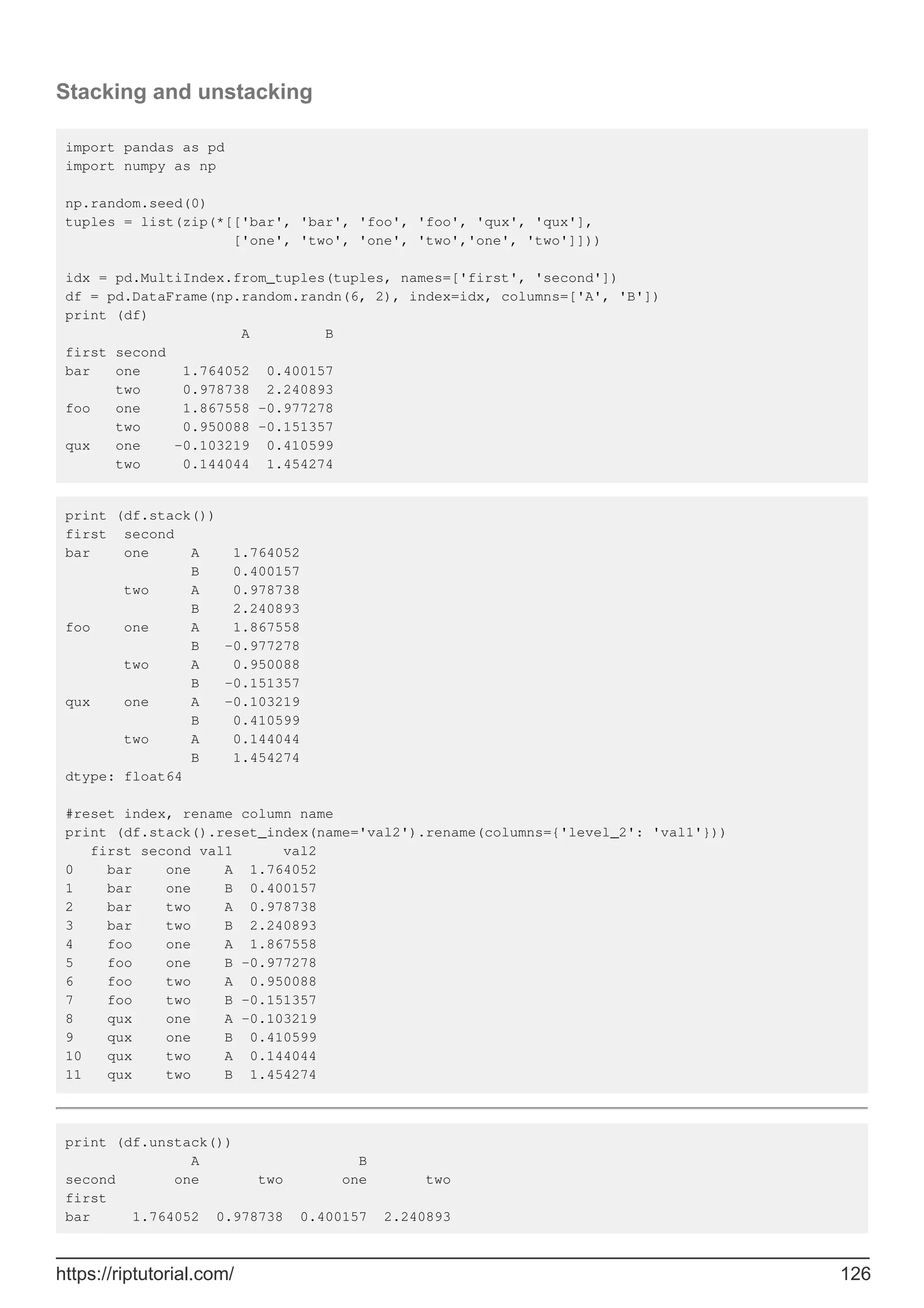 Stacking and unstacking
import pandas as pd
import numpy as np
np.random.seed(0)
tuples = list(zip(*[['bar', 'bar', 'foo', 'foo', 'qux', 'qux'],
['one', 'two', 'one', 'two','one', 'two']]))
idx = pd.MultiIndex.from_tuples(tuples, names=['first', 'second'])
df = pd.DataFrame(np.random.randn(6, 2), index=idx, columns=['A', 'B'])
print (df)
A B
first second
bar one 1.764052 0.400157
two 0.978738 2.240893
foo one 1.867558 -0.977278
two 0.950088 -0.151357
qux one -0.103219 0.410599
two 0.144044 1.454274
print (df.stack())
first second
bar one A 1.764052
B 0.400157
two A 0.978738
B 2.240893
foo one A 1.867558
B -0.977278
two A 0.950088
B -0.151357
qux one A -0.103219
B 0.410599
two A 0.144044
B 1.454274
dtype: float64
#reset index, rename column name
print (df.stack().reset_index(name='val2').rename(columns={'level_2': 'val1'}))
first second val1 val2
0 bar one A 1.764052
1 bar one B 0.400157
2 bar two A 0.978738
3 bar two B 2.240893
4 foo one A 1.867558
5 foo one B -0.977278
6 foo two A 0.950088
7 foo two B -0.151357
8 qux one A -0.103219
9 qux one B 0.410599
10 qux two A 0.144044
11 qux two B 1.454274
print (df.unstack())
A B
second one two one two
first
bar 1.764052 0.978738 0.400157 2.240893
https://riptutorial.com/ 126
 