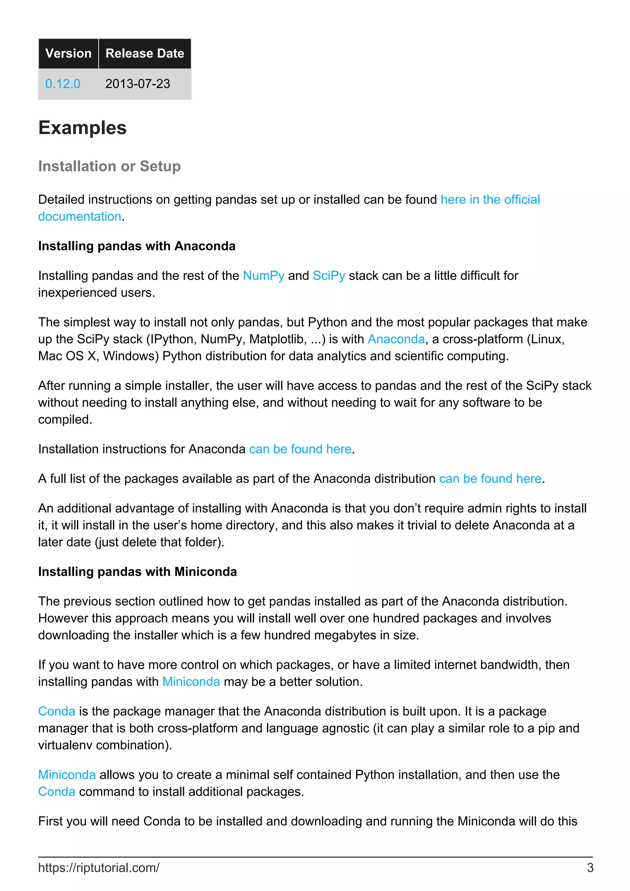 Version Release Date
0.12.0 2013-07-23
Examples
Installation or Setup
Detailed instructions on getting pandas set up or installed can be found here in the official
documentation.
Installing pandas with Anaconda
Installing pandas and the rest of the NumPy and SciPy stack can be a little difficult for
inexperienced users.
The simplest way to install not only pandas, but Python and the most popular packages that make
up the SciPy stack (IPython, NumPy, Matplotlib, ...) is with Anaconda, a cross-platform (Linux,
Mac OS X, Windows) Python distribution for data analytics and scientific computing.
After running a simple installer, the user will have access to pandas and the rest of the SciPy stack
without needing to install anything else, and without needing to wait for any software to be
compiled.
Installation instructions for Anaconda can be found here.
A full list of the packages available as part of the Anaconda distribution can be found here.
An additional advantage of installing with Anaconda is that you don’t require admin rights to install
it, it will install in the user’s home directory, and this also makes it trivial to delete Anaconda at a
later date (just delete that folder).
Installing pandas with Miniconda
The previous section outlined how to get pandas installed as part of the Anaconda distribution.
However this approach means you will install well over one hundred packages and involves
downloading the installer which is a few hundred megabytes in size.
If you want to have more control on which packages, or have a limited internet bandwidth, then
installing pandas with Miniconda may be a better solution.
Conda is the package manager that the Anaconda distribution is built upon. It is a package
manager that is both cross-platform and language agnostic (it can play a similar role to a pip and
virtualenv combination).
Miniconda allows you to create a minimal self contained Python installation, and then use the
Conda command to install additional packages.
First you will need Conda to be installed and downloading and running the Miniconda will do this
https://riptutorial.com/ 3
 