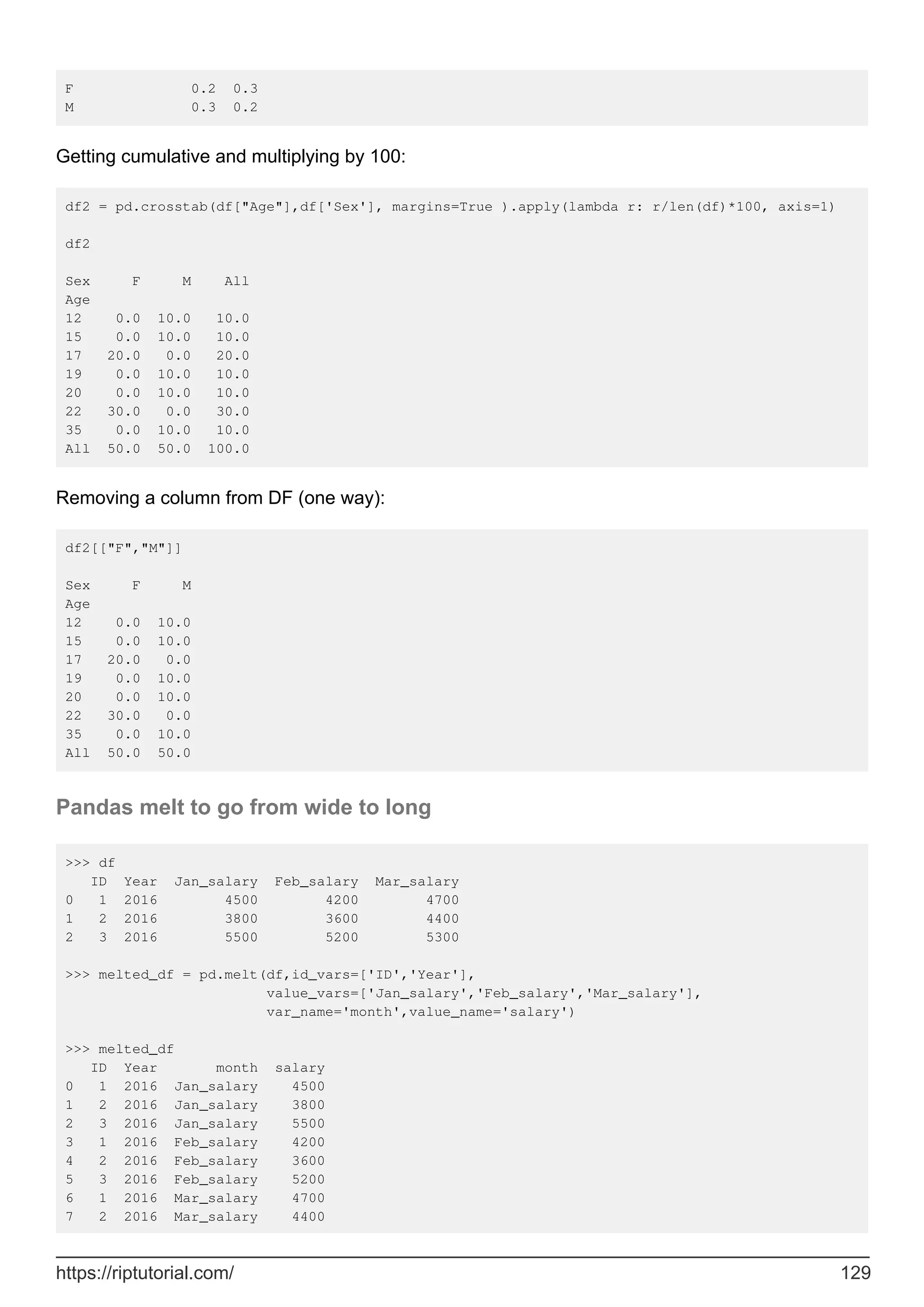 F 0.2 0.3
M 0.3 0.2
Getting cumulative and multiplying by 100:
df2 = pd.crosstab(df["Age"],df['Sex'], margins=True ).apply(lambda r: r/len(df)*100, axis=1)
df2
Sex F M All
Age
12 0.0 10.0 10.0
15 0.0 10.0 10.0
17 20.0 0.0 20.0
19 0.0 10.0 10.0
20 0.0 10.0 10.0
22 30.0 0.0 30.0
35 0.0 10.0 10.0
All 50.0 50.0 100.0
Removing a column from DF (one way):
df2[["F","M"]]
Sex F M
Age
12 0.0 10.0
15 0.0 10.0
17 20.0 0.0
19 0.0 10.0
20 0.0 10.0
22 30.0 0.0
35 0.0 10.0
All 50.0 50.0
Pandas melt to go from wide to long
>>> df
ID Year Jan_salary Feb_salary Mar_salary
0 1 2016 4500 4200 4700
1 2 2016 3800 3600 4400
2 3 2016 5500 5200 5300
>>> melted_df = pd.melt(df,id_vars=['ID','Year'],
value_vars=['Jan_salary','Feb_salary','Mar_salary'],
var_name='month',value_name='salary')
>>> melted_df
ID Year month salary
0 1 2016 Jan_salary 4500
1 2 2016 Jan_salary 3800
2 3 2016 Jan_salary 5500
3 1 2016 Feb_salary 4200
4 2 2016 Feb_salary 3600
5 3 2016 Feb_salary 5200
6 1 2016 Mar_salary 4700
7 2 2016 Mar_salary 4400
https://riptutorial.com/ 129
 