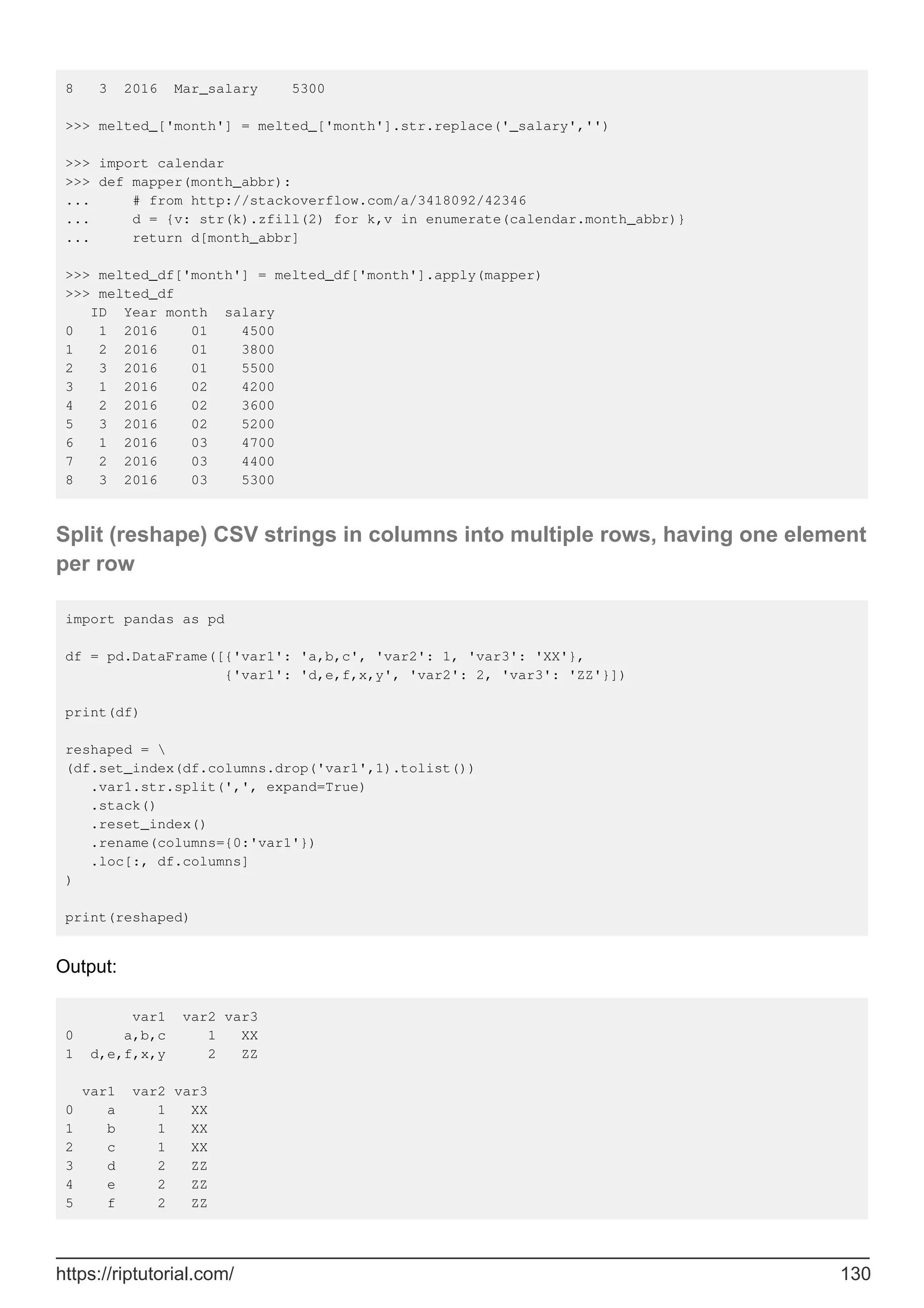 8 3 2016 Mar_salary 5300
>>> melted_['month'] = melted_['month'].str.replace('_salary','')
>>> import calendar
>>> def mapper(month_abbr):
... # from http://stackoverflow.com/a/3418092/42346
... d = {v: str(k).zfill(2) for k,v in enumerate(calendar.month_abbr)}
... return d[month_abbr]
>>> melted_df['month'] = melted_df['month'].apply(mapper)
>>> melted_df
ID Year month salary
0 1 2016 01 4500
1 2 2016 01 3800
2 3 2016 01 5500
3 1 2016 02 4200
4 2 2016 02 3600
5 3 2016 02 5200
6 1 2016 03 4700
7 2 2016 03 4400
8 3 2016 03 5300
Split (reshape) CSV strings in columns into multiple rows, having one element
per row
import pandas as pd
df = pd.DataFrame([{'var1': 'a,b,c', 'var2': 1, 'var3': 'XX'},
{'var1': 'd,e,f,x,y', 'var2': 2, 'var3': 'ZZ'}])
print(df)
reshaped = 
(df.set_index(df.columns.drop('var1',1).tolist())
.var1.str.split(',', expand=True)
.stack()
.reset_index()
.rename(columns={0:'var1'})
.loc[:, df.columns]
)
print(reshaped)
Output:
var1 var2 var3
0 a,b,c 1 XX
1 d,e,f,x,y 2 ZZ
var1 var2 var3
0 a 1 XX
1 b 1 XX
2 c 1 XX
3 d 2 ZZ
4 e 2 ZZ
5 f 2 ZZ
https://riptutorial.com/ 130
 