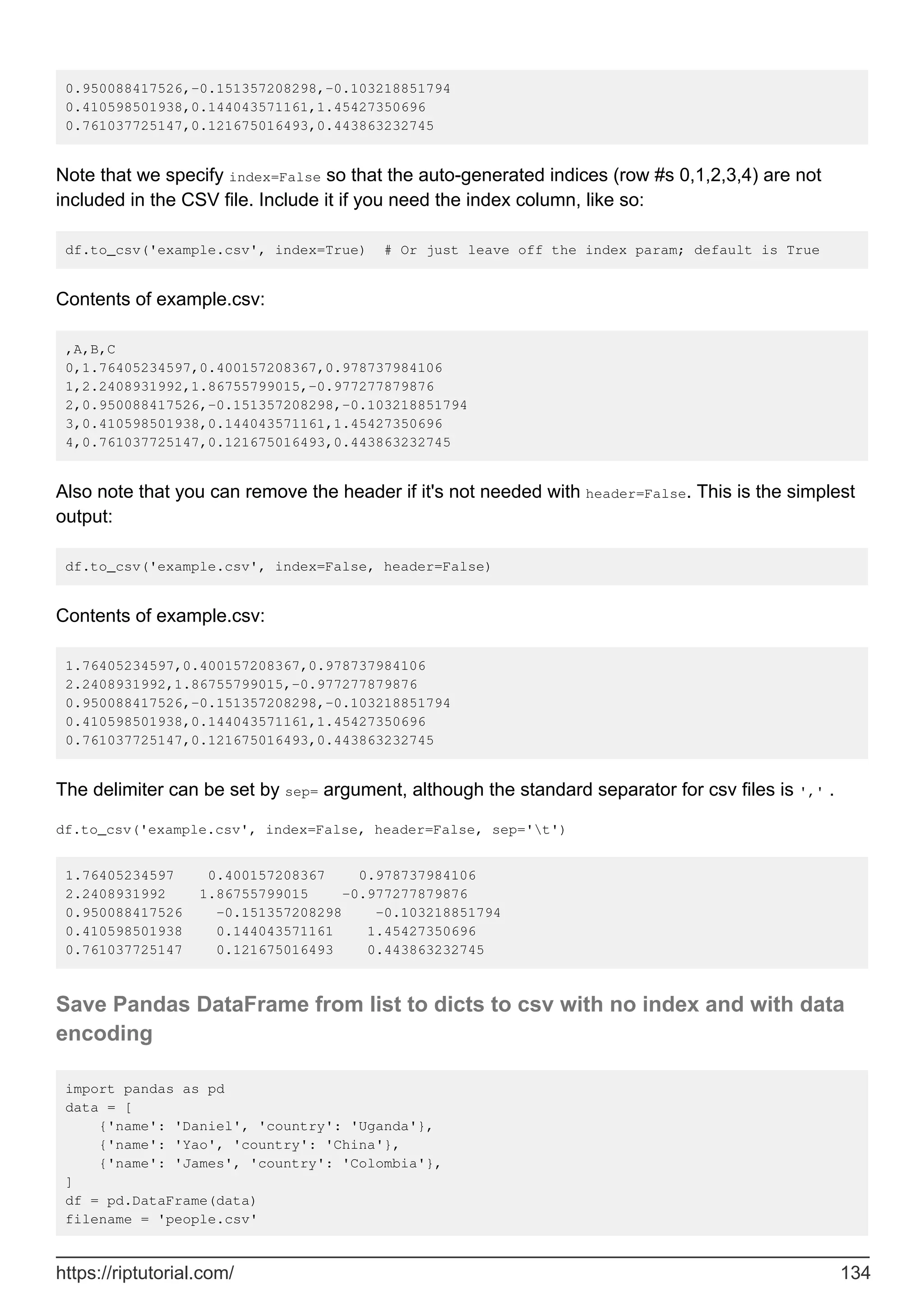 0.950088417526,-0.151357208298,-0.103218851794
0.410598501938,0.144043571161,1.45427350696
0.761037725147,0.121675016493,0.443863232745
Note that we specify index=False so that the auto-generated indices (row #s 0,1,2,3,4) are not
included in the CSV file. Include it if you need the index column, like so:
df.to_csv('example.csv', index=True) # Or just leave off the index param; default is True
Contents of example.csv:
,A,B,C
0,1.76405234597,0.400157208367,0.978737984106
1,2.2408931992,1.86755799015,-0.977277879876
2,0.950088417526,-0.151357208298,-0.103218851794
3,0.410598501938,0.144043571161,1.45427350696
4,0.761037725147,0.121675016493,0.443863232745
Also note that you can remove the header if it's not needed with header=False. This is the simplest
output:
df.to_csv('example.csv', index=False, header=False)
Contents of example.csv:
1.76405234597,0.400157208367,0.978737984106
2.2408931992,1.86755799015,-0.977277879876
0.950088417526,-0.151357208298,-0.103218851794
0.410598501938,0.144043571161,1.45427350696
0.761037725147,0.121675016493,0.443863232745
The delimiter can be set by sep= argument, although the standard separator for csv files is ',' .
df.to_csv('example.csv', index=False, header=False, sep='t')
1.76405234597 0.400157208367 0.978737984106
2.2408931992 1.86755799015 -0.977277879876
0.950088417526 -0.151357208298 -0.103218851794
0.410598501938 0.144043571161 1.45427350696
0.761037725147 0.121675016493 0.443863232745
Save Pandas DataFrame from list to dicts to csv with no index and with data
encoding
import pandas as pd
data = [
{'name': 'Daniel', 'country': 'Uganda'},
{'name': 'Yao', 'country': 'China'},
{'name': 'James', 'country': 'Colombia'},
]
df = pd.DataFrame(data)
filename = 'people.csv'
https://riptutorial.com/ 134
 