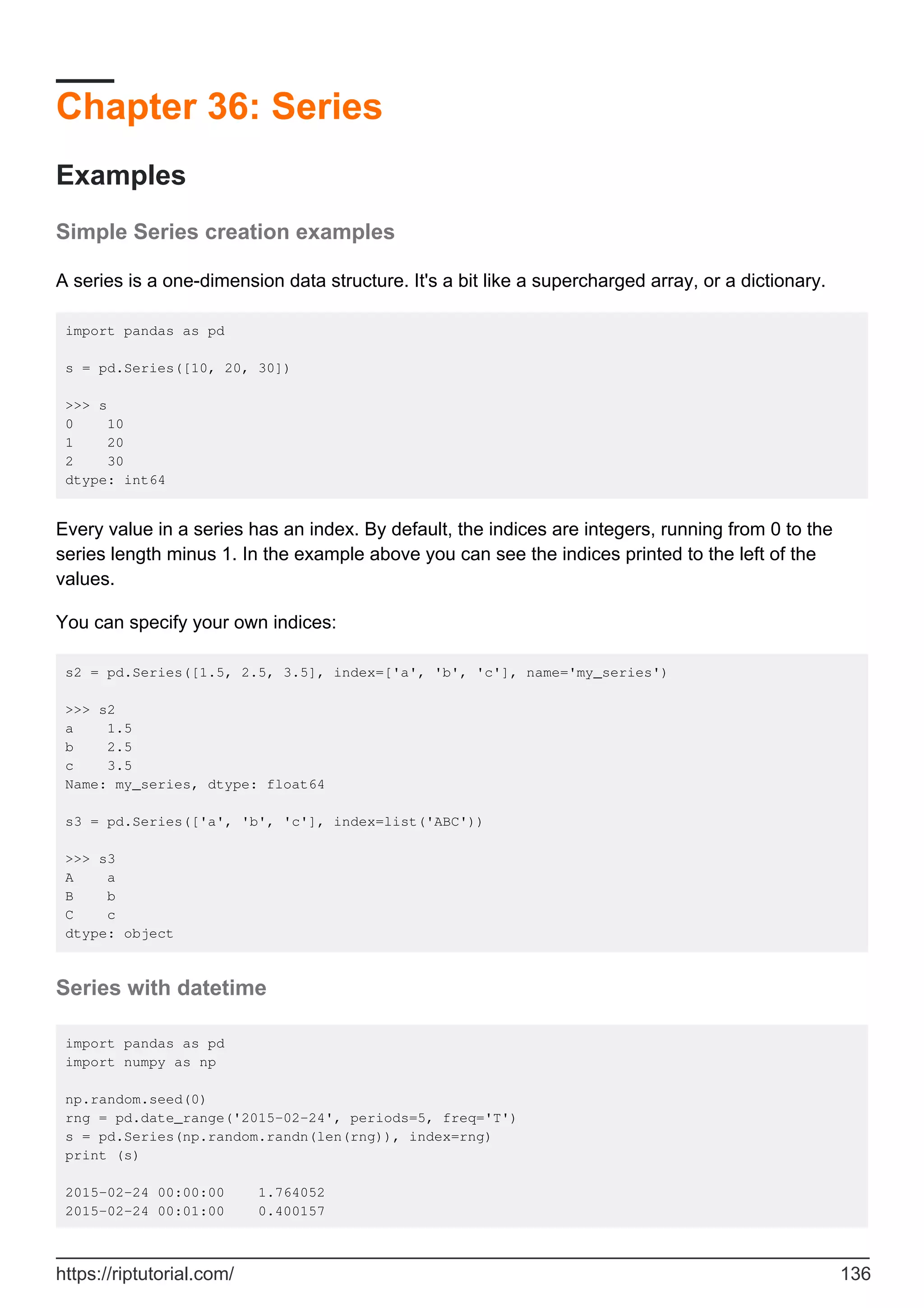 Chapter 36: Series
Examples
Simple Series creation examples
A series is a one-dimension data structure. It's a bit like a supercharged array, or a dictionary.
import pandas as pd
s = pd.Series([10, 20, 30])
>>> s
0 10
1 20
2 30
dtype: int64
Every value in a series has an index. By default, the indices are integers, running from 0 to the
series length minus 1. In the example above you can see the indices printed to the left of the
values.
You can specify your own indices:
s2 = pd.Series([1.5, 2.5, 3.5], index=['a', 'b', 'c'], name='my_series')
>>> s2
a 1.5
b 2.5
c 3.5
Name: my_series, dtype: float64
s3 = pd.Series(['a', 'b', 'c'], index=list('ABC'))
>>> s3
A a
B b
C c
dtype: object
Series with datetime
import pandas as pd
import numpy as np
np.random.seed(0)
rng = pd.date_range('2015-02-24', periods=5, freq='T')
s = pd.Series(np.random.randn(len(rng)), index=rng)
print (s)
2015-02-24 00:00:00 1.764052
2015-02-24 00:01:00 0.400157
https://riptutorial.com/ 136
 