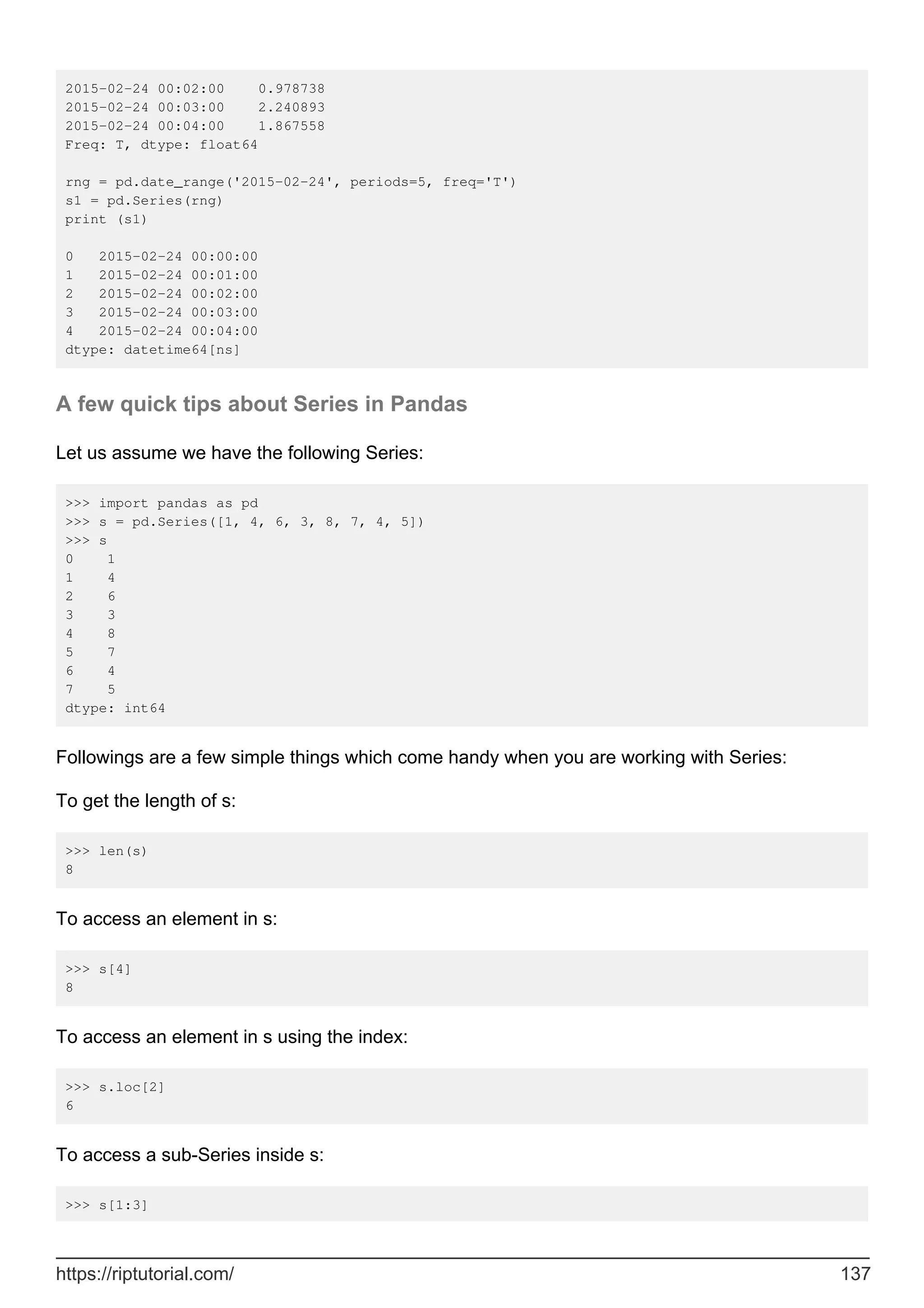 2015-02-24 00:02:00 0.978738
2015-02-24 00:03:00 2.240893
2015-02-24 00:04:00 1.867558
Freq: T, dtype: float64
rng = pd.date_range('2015-02-24', periods=5, freq='T')
s1 = pd.Series(rng)
print (s1)
0 2015-02-24 00:00:00
1 2015-02-24 00:01:00
2 2015-02-24 00:02:00
3 2015-02-24 00:03:00
4 2015-02-24 00:04:00
dtype: datetime64[ns]
A few quick tips about Series in Pandas
Let us assume we have the following Series:
>>> import pandas as pd
>>> s = pd.Series([1, 4, 6, 3, 8, 7, 4, 5])
>>> s
0 1
1 4
2 6
3 3
4 8
5 7
6 4
7 5
dtype: int64
Followings are a few simple things which come handy when you are working with Series:
To get the length of s:
>>> len(s)
8
To access an element in s:
>>> s[4]
8
To access an element in s using the index:
>>> s.loc[2]
6
To access a sub-Series inside s:
>>> s[1:3]
https://riptutorial.com/ 137
 