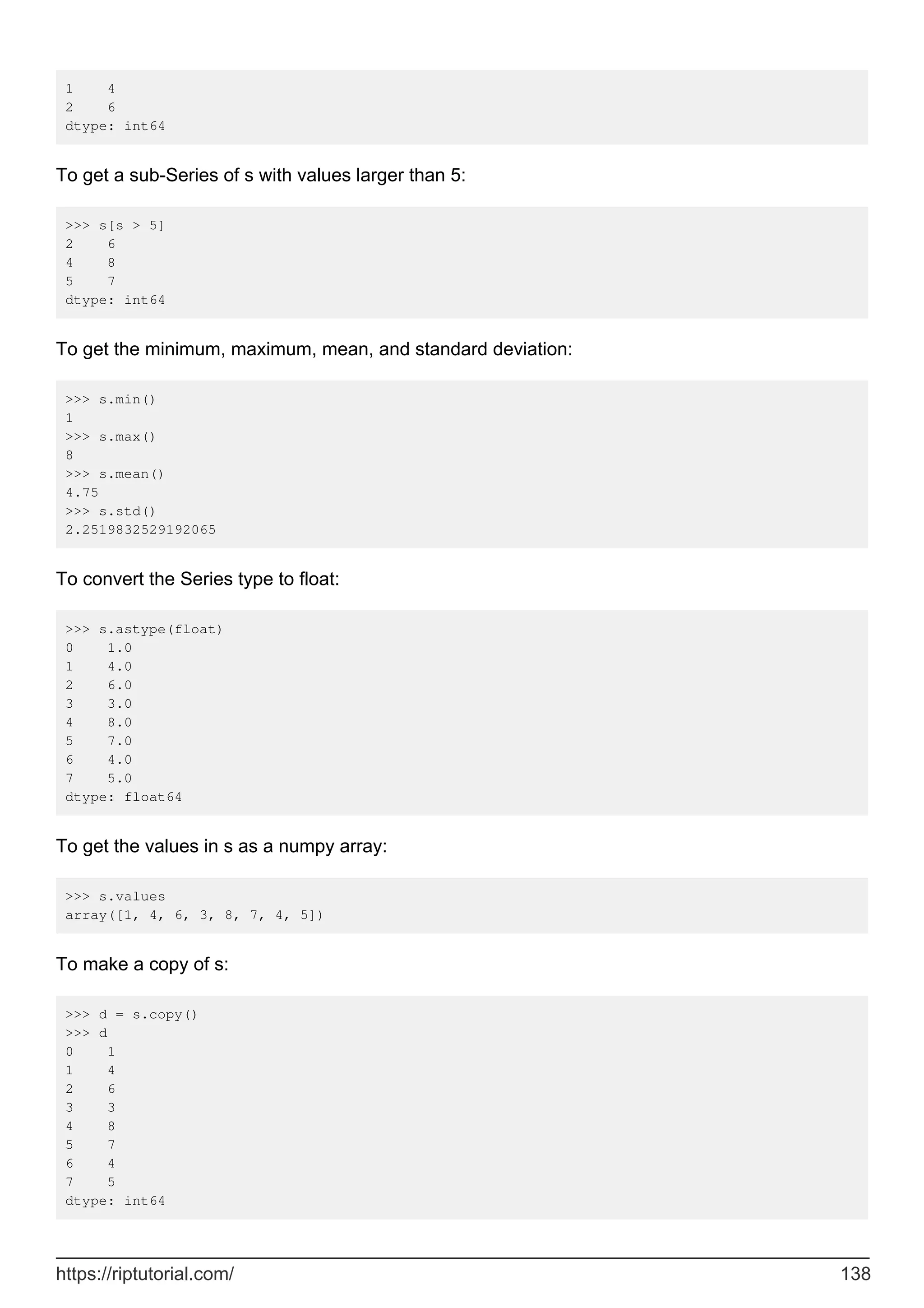 1 4
2 6
dtype: int64
To get a sub-Series of s with values larger than 5:
>>> s[s > 5]
2 6
4 8
5 7
dtype: int64
To get the minimum, maximum, mean, and standard deviation:
>>> s.min()
1
>>> s.max()
8
>>> s.mean()
4.75
>>> s.std()
2.2519832529192065
To convert the Series type to float:
>>> s.astype(float)
0 1.0
1 4.0
2 6.0
3 3.0
4 8.0
5 7.0
6 4.0
7 5.0
dtype: float64
To get the values in s as a numpy array:
>>> s.values
array([1, 4, 6, 3, 8, 7, 4, 5])
To make a copy of s:
>>> d = s.copy()
>>> d
0 1
1 4
2 6
3 3
4 8
5 7
6 4
7 5
dtype: int64
https://riptutorial.com/ 138
 