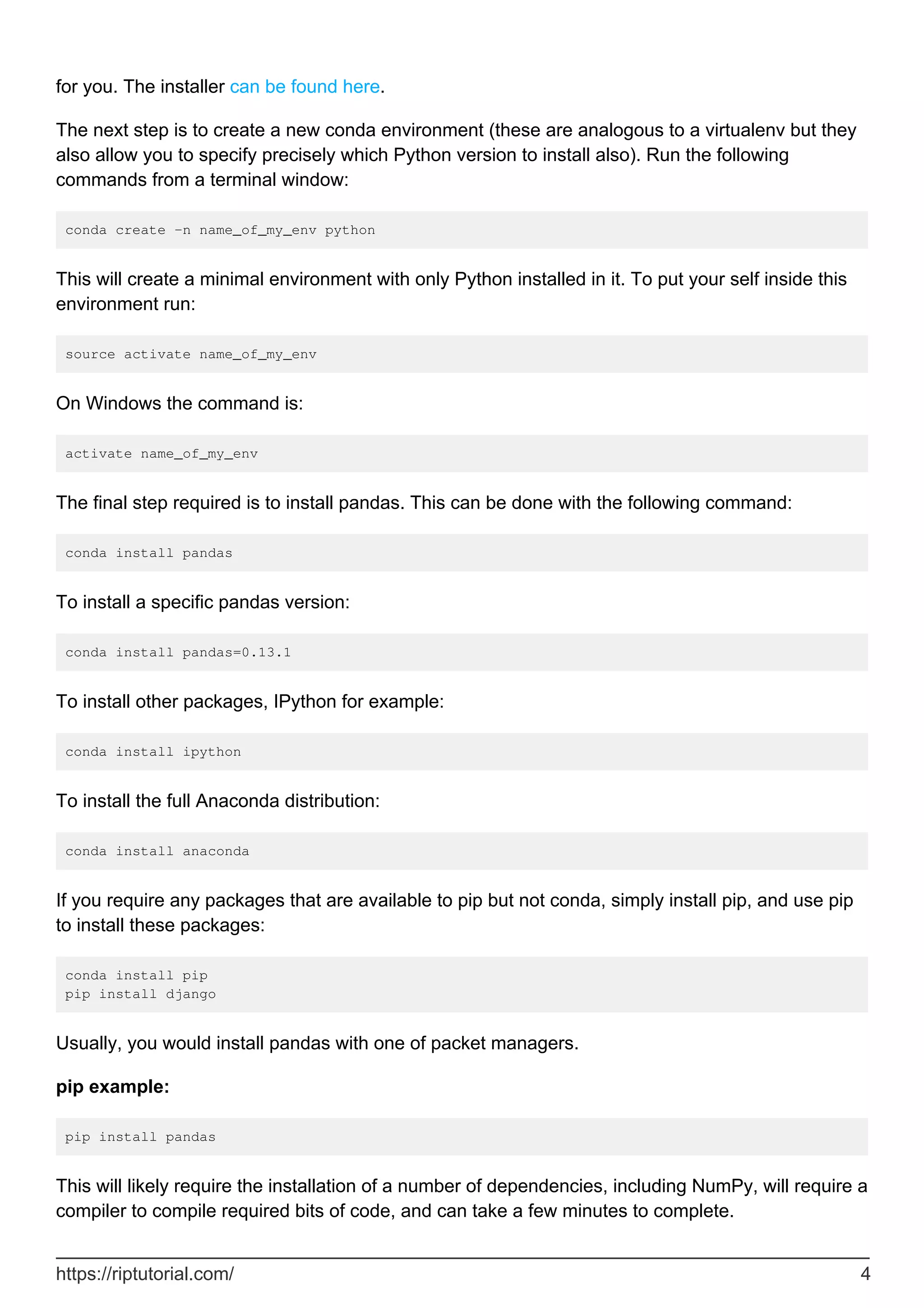 for you. The installer can be found here.
The next step is to create a new conda environment (these are analogous to a virtualenv but they
also allow you to specify precisely which Python version to install also). Run the following
commands from a terminal window:
conda create -n name_of_my_env python
This will create a minimal environment with only Python installed in it. To put your self inside this
environment run:
source activate name_of_my_env
On Windows the command is:
activate name_of_my_env
The final step required is to install pandas. This can be done with the following command:
conda install pandas
To install a specific pandas version:
conda install pandas=0.13.1
To install other packages, IPython for example:
conda install ipython
To install the full Anaconda distribution:
conda install anaconda
If you require any packages that are available to pip but not conda, simply install pip, and use pip
to install these packages:
conda install pip
pip install django
Usually, you would install pandas with one of packet managers.
pip example:
pip install pandas
This will likely require the installation of a number of dependencies, including NumPy, will require a
compiler to compile required bits of code, and can take a few minutes to complete.
https://riptutorial.com/ 4
 