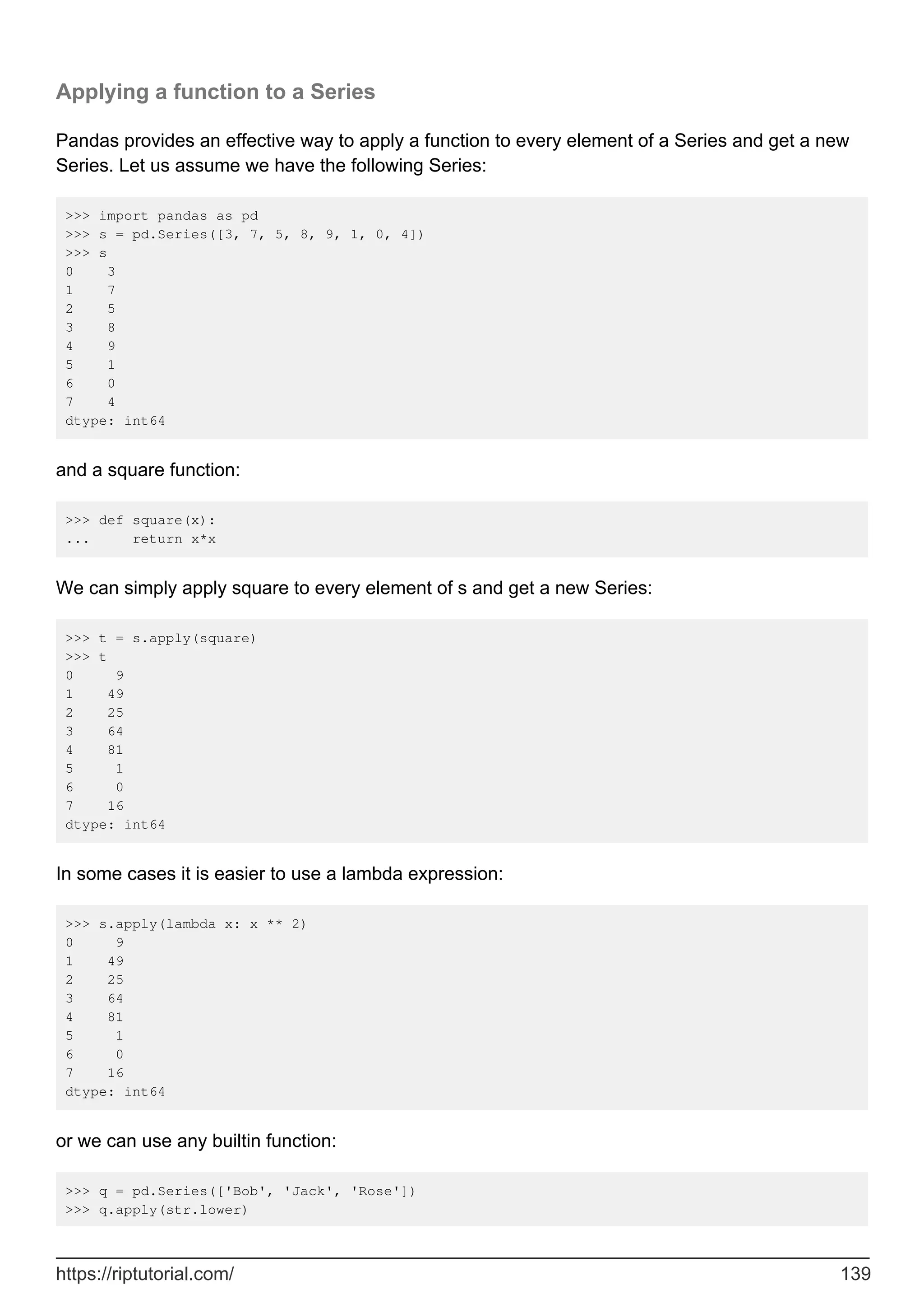 Applying a function to a Series
Pandas provides an effective way to apply a function to every element of a Series and get a new
Series. Let us assume we have the following Series:
>>> import pandas as pd
>>> s = pd.Series([3, 7, 5, 8, 9, 1, 0, 4])
>>> s
0 3
1 7
2 5
3 8
4 9
5 1
6 0
7 4
dtype: int64
and a square function:
>>> def square(x):
... return x*x
We can simply apply square to every element of s and get a new Series:
>>> t = s.apply(square)
>>> t
0 9
1 49
2 25
3 64
4 81
5 1
6 0
7 16
dtype: int64
In some cases it is easier to use a lambda expression:
>>> s.apply(lambda x: x ** 2)
0 9
1 49
2 25
3 64
4 81
5 1
6 0
7 16
dtype: int64
or we can use any builtin function:
>>> q = pd.Series(['Bob', 'Jack', 'Rose'])
>>> q.apply(str.lower)
https://riptutorial.com/ 139
 