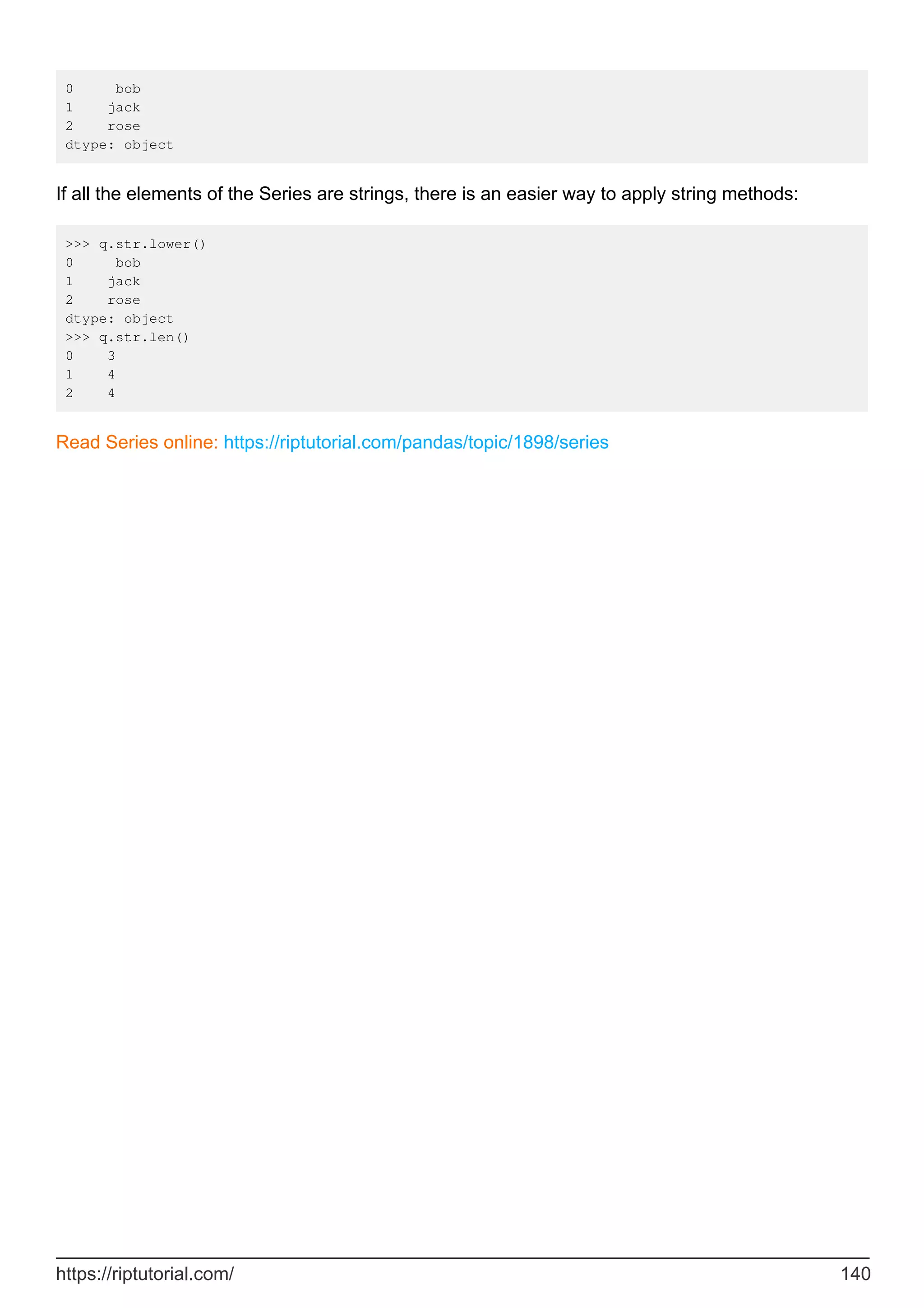 0 bob
1 jack
2 rose
dtype: object
If all the elements of the Series are strings, there is an easier way to apply string methods:
>>> q.str.lower()
0 bob
1 jack
2 rose
dtype: object
>>> q.str.len()
0 3
1 4
2 4
Read Series online: https://riptutorial.com/pandas/topic/1898/series
https://riptutorial.com/ 140
 