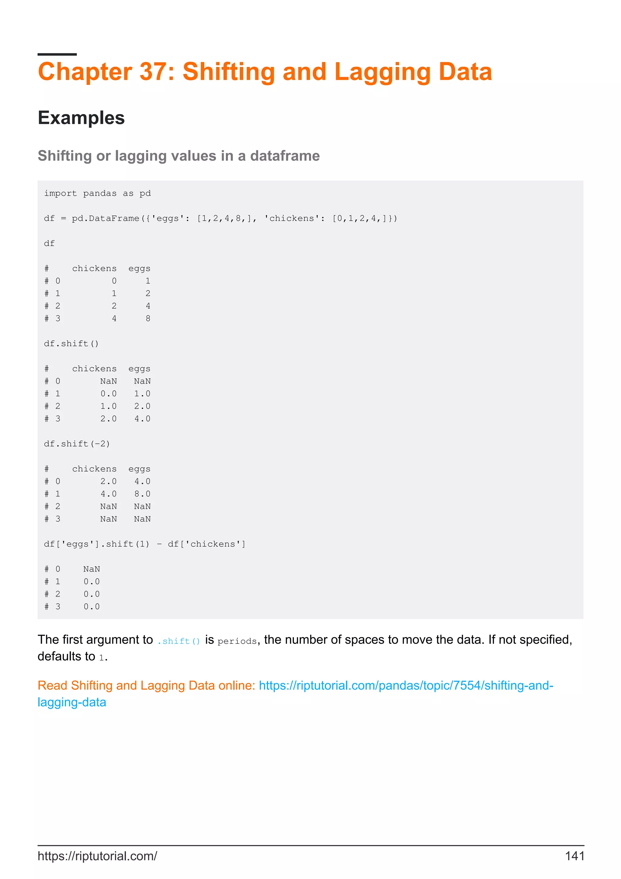 Chapter 37: Shifting and Lagging Data
Examples
Shifting or lagging values in a dataframe
import pandas as pd
df = pd.DataFrame({'eggs': [1,2,4,8,], 'chickens': [0,1,2,4,]})
df
# chickens eggs
# 0 0 1
# 1 1 2
# 2 2 4
# 3 4 8
df.shift()
# chickens eggs
# 0 NaN NaN
# 1 0.0 1.0
# 2 1.0 2.0
# 3 2.0 4.0
df.shift(-2)
# chickens eggs
# 0 2.0 4.0
# 1 4.0 8.0
# 2 NaN NaN
# 3 NaN NaN
df['eggs'].shift(1) - df['chickens']
# 0 NaN
# 1 0.0
# 2 0.0
# 3 0.0
The first argument to .shift() is periods, the number of spaces to move the data. If not specified,
defaults to 1.
Read Shifting and Lagging Data online: https://riptutorial.com/pandas/topic/7554/shifting-and-
lagging-data
https://riptutorial.com/ 141
 