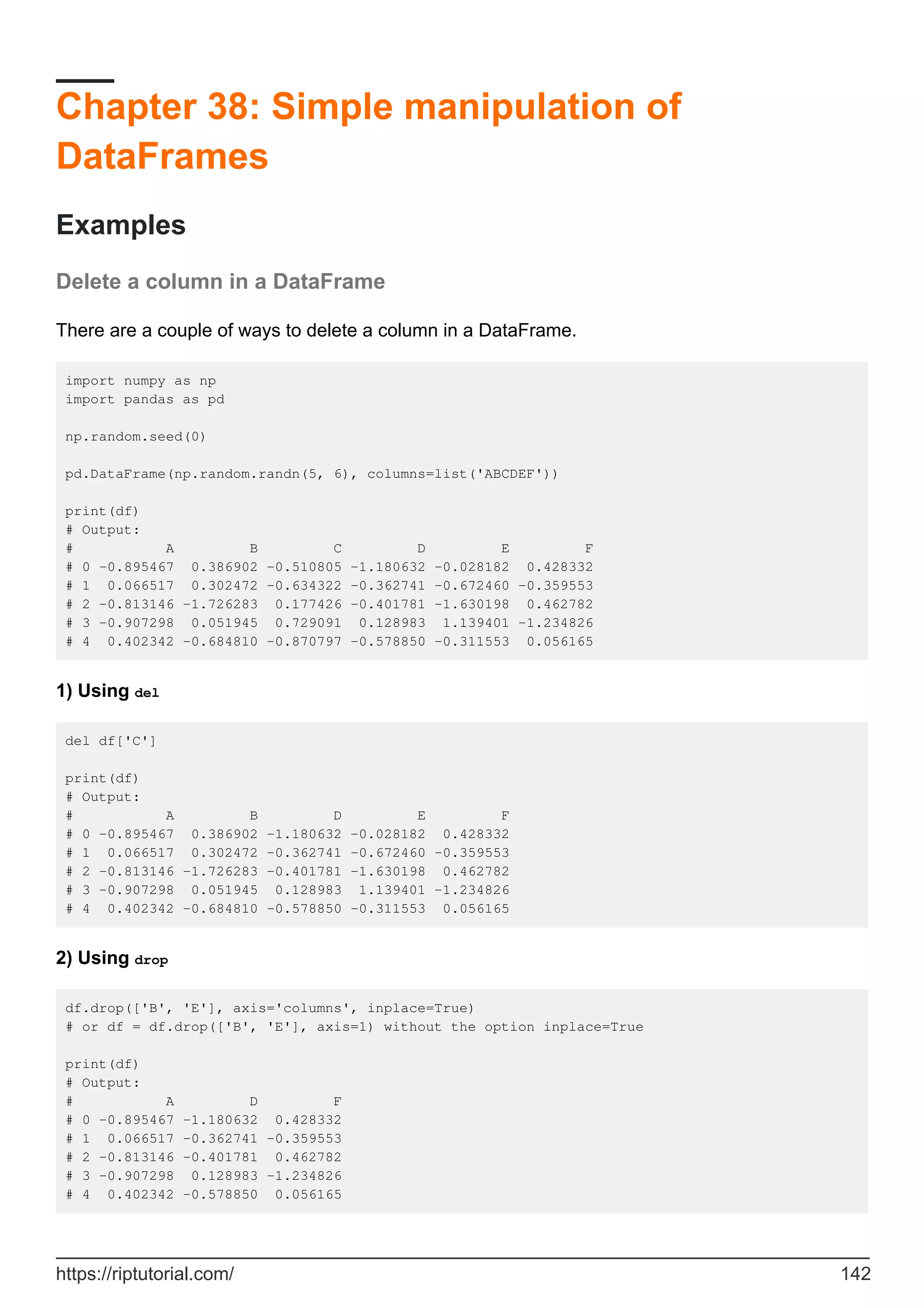 Chapter 38: Simple manipulation of
DataFrames
Examples
Delete a column in a DataFrame
There are a couple of ways to delete a column in a DataFrame.
import numpy as np
import pandas as pd
np.random.seed(0)
pd.DataFrame(np.random.randn(5, 6), columns=list('ABCDEF'))
print(df)
# Output:
# A B C D E F
# 0 -0.895467 0.386902 -0.510805 -1.180632 -0.028182 0.428332
# 1 0.066517 0.302472 -0.634322 -0.362741 -0.672460 -0.359553
# 2 -0.813146 -1.726283 0.177426 -0.401781 -1.630198 0.462782
# 3 -0.907298 0.051945 0.729091 0.128983 1.139401 -1.234826
# 4 0.402342 -0.684810 -0.870797 -0.578850 -0.311553 0.056165
1) Using del
del df['C']
print(df)
# Output:
# A B D E F
# 0 -0.895467 0.386902 -1.180632 -0.028182 0.428332
# 1 0.066517 0.302472 -0.362741 -0.672460 -0.359553
# 2 -0.813146 -1.726283 -0.401781 -1.630198 0.462782
# 3 -0.907298 0.051945 0.128983 1.139401 -1.234826
# 4 0.402342 -0.684810 -0.578850 -0.311553 0.056165
2) Using drop
df.drop(['B', 'E'], axis='columns', inplace=True)
# or df = df.drop(['B', 'E'], axis=1) without the option inplace=True
print(df)
# Output:
# A D F
# 0 -0.895467 -1.180632 0.428332
# 1 0.066517 -0.362741 -0.359553
# 2 -0.813146 -0.401781 0.462782
# 3 -0.907298 0.128983 -1.234826
# 4 0.402342 -0.578850 0.056165
https://riptutorial.com/ 142
 