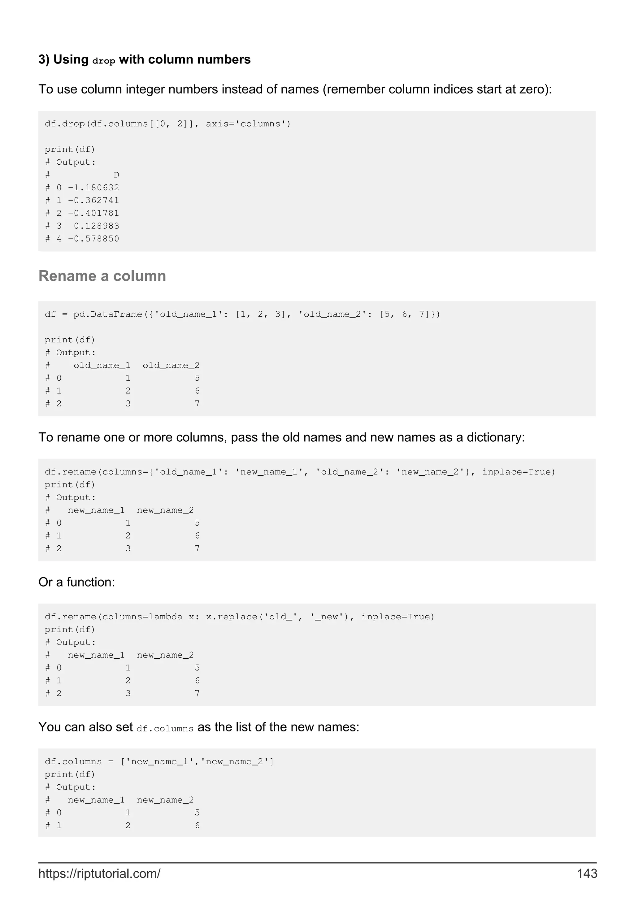 3) Using drop with column numbers
To use column integer numbers instead of names (remember column indices start at zero):
df.drop(df.columns[[0, 2]], axis='columns')
print(df)
# Output:
# D
# 0 -1.180632
# 1 -0.362741
# 2 -0.401781
# 3 0.128983
# 4 -0.578850
Rename a column
df = pd.DataFrame({'old_name_1': [1, 2, 3], 'old_name_2': [5, 6, 7]})
print(df)
# Output:
# old_name_1 old_name_2
# 0 1 5
# 1 2 6
# 2 3 7
To rename one or more columns, pass the old names and new names as a dictionary:
df.rename(columns={'old_name_1': 'new_name_1', 'old_name_2': 'new_name_2'}, inplace=True)
print(df)
# Output:
# new_name_1 new_name_2
# 0 1 5
# 1 2 6
# 2 3 7
Or a function:
df.rename(columns=lambda x: x.replace('old_', '_new'), inplace=True)
print(df)
# Output:
# new_name_1 new_name_2
# 0 1 5
# 1 2 6
# 2 3 7
You can also set df.columns as the list of the new names:
df.columns = ['new_name_1','new_name_2']
print(df)
# Output:
# new_name_1 new_name_2
# 0 1 5
# 1 2 6
https://riptutorial.com/ 143
 