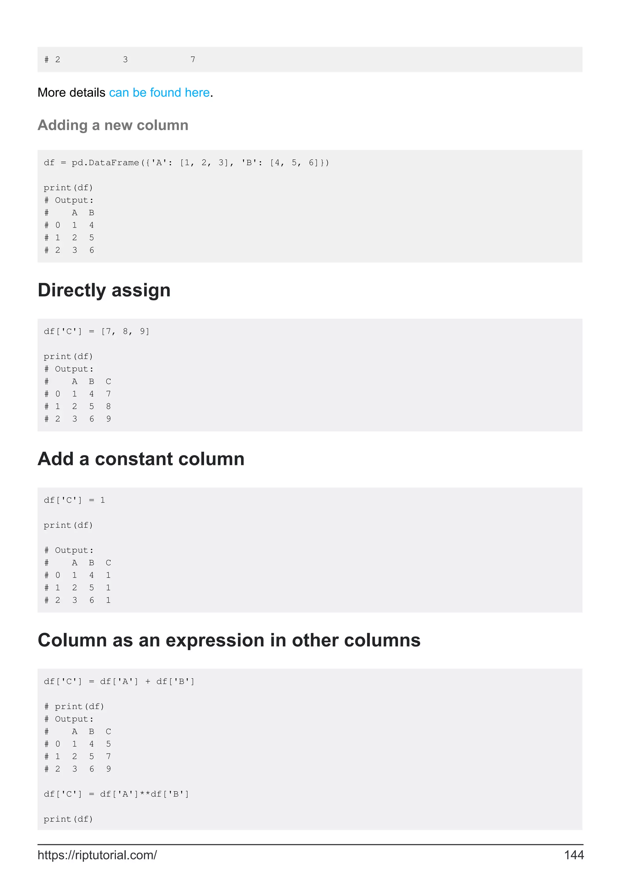 # 2 3 7
More details can be found here.
Adding a new column
df = pd.DataFrame({'A': [1, 2, 3], 'B': [4, 5, 6]})
print(df)
# Output:
# A B
# 0 1 4
# 1 2 5
# 2 3 6
Directly assign
df['C'] = [7, 8, 9]
print(df)
# Output:
# A B C
# 0 1 4 7
# 1 2 5 8
# 2 3 6 9
Add a constant column
df['C'] = 1
print(df)
# Output:
# A B C
# 0 1 4 1
# 1 2 5 1
# 2 3 6 1
Column as an expression in other columns
df['C'] = df['A'] + df['B']
# print(df)
# Output:
# A B C
# 0 1 4 5
# 1 2 5 7
# 2 3 6 9
df['C'] = df['A']**df['B']
print(df)
https://riptutorial.com/ 144
 