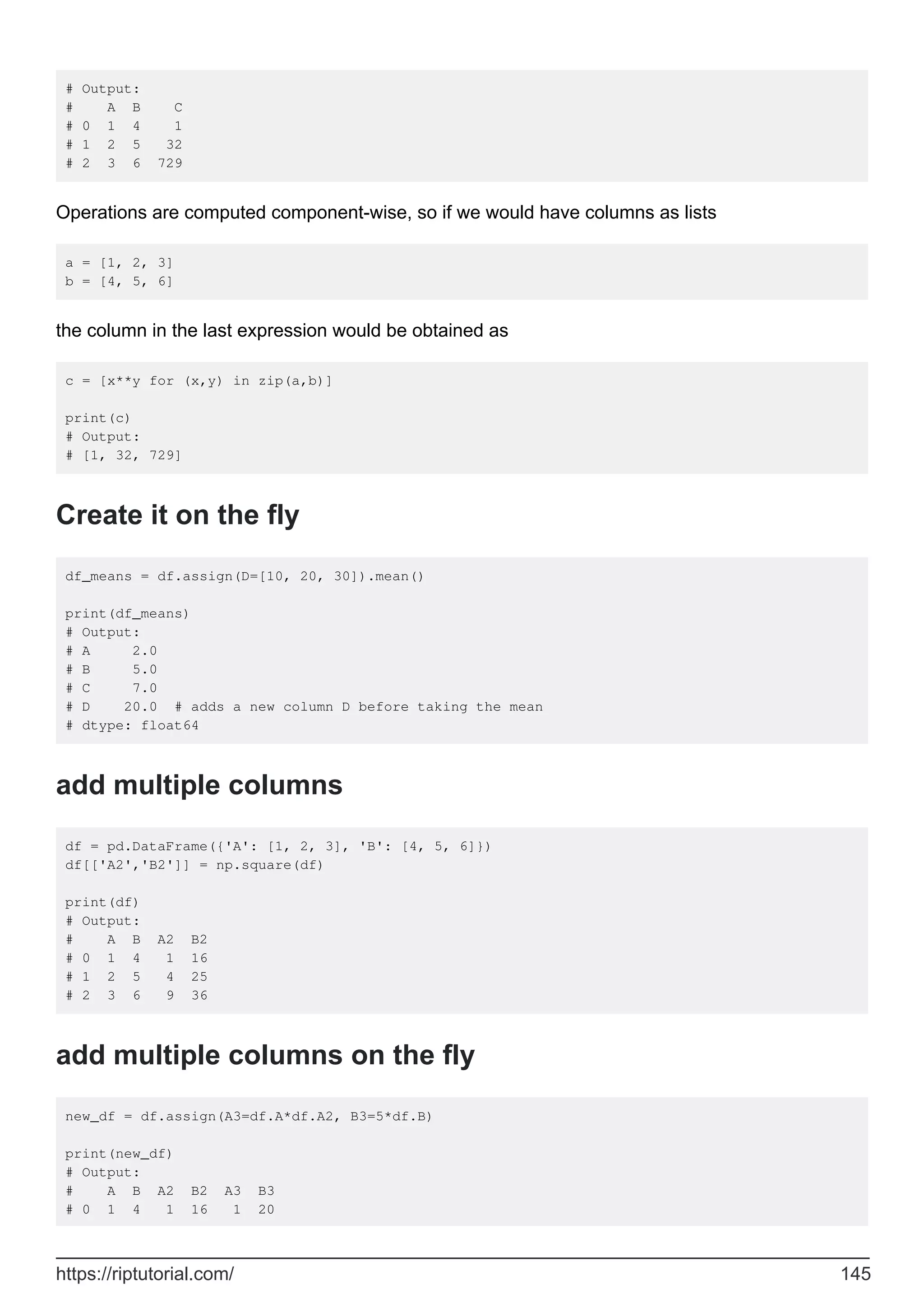 # Output:
# A B C
# 0 1 4 1
# 1 2 5 32
# 2 3 6 729
Operations are computed component-wise, so if we would have columns as lists
a = [1, 2, 3]
b = [4, 5, 6]
the column in the last expression would be obtained as
c = [x**y for (x,y) in zip(a,b)]
print(c)
# Output:
# [1, 32, 729]
Create it on the fly
df_means = df.assign(D=[10, 20, 30]).mean()
print(df_means)
# Output:
# A 2.0
# B 5.0
# C 7.0
# D 20.0 # adds a new column D before taking the mean
# dtype: float64
add multiple columns
df = pd.DataFrame({'A': [1, 2, 3], 'B': [4, 5, 6]})
df[['A2','B2']] = np.square(df)
print(df)
# Output:
# A B A2 B2
# 0 1 4 1 16
# 1 2 5 4 25
# 2 3 6 9 36
add multiple columns on the fly
new_df = df.assign(A3=df.A*df.A2, B3=5*df.B)
print(new_df)
# Output:
# A B A2 B2 A3 B3
# 0 1 4 1 16 1 20
https://riptutorial.com/ 145
 