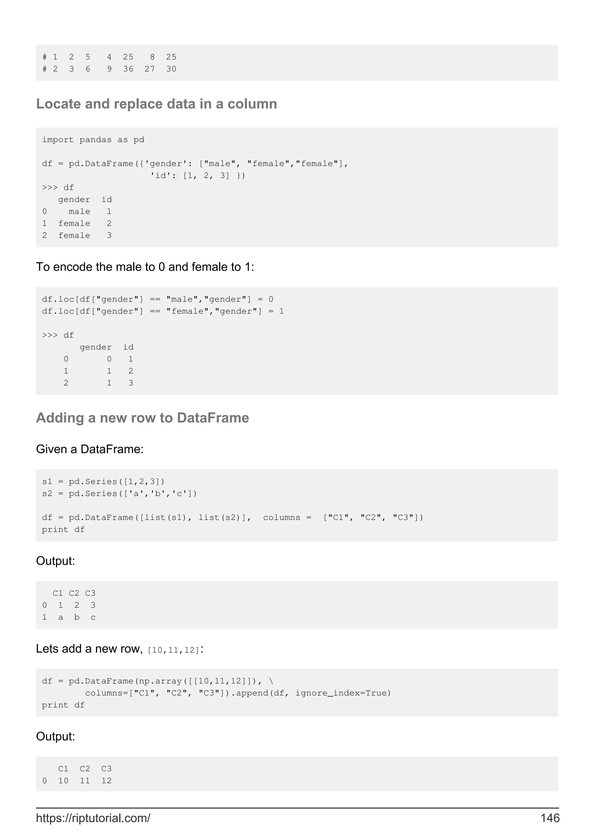 # 1 2 5 4 25 8 25
# 2 3 6 9 36 27 30
Locate and replace data in a column
import pandas as pd
df = pd.DataFrame({'gender': ["male", "female","female"],
'id': [1, 2, 3] })
>>> df
gender id
0 male 1
1 female 2
2 female 3
To encode the male to 0 and female to 1:
df.loc[df["gender"] == "male","gender"] = 0
df.loc[df["gender"] == "female","gender"] = 1
>>> df
gender id
0 0 1
1 1 2
2 1 3
Adding a new row to DataFrame
Given a DataFrame:
s1 = pd.Series([1,2,3])
s2 = pd.Series(['a','b','c'])
df = pd.DataFrame([list(s1), list(s2)], columns = ["C1", "C2", "C3"])
print df
Output:
C1 C2 C3
0 1 2 3
1 a b c
Lets add a new row, [10,11,12]:
df = pd.DataFrame(np.array([[10,11,12]]), 
columns=["C1", "C2", "C3"]).append(df, ignore_index=True)
print df
Output:
C1 C2 C3
0 10 11 12
https://riptutorial.com/ 146
 