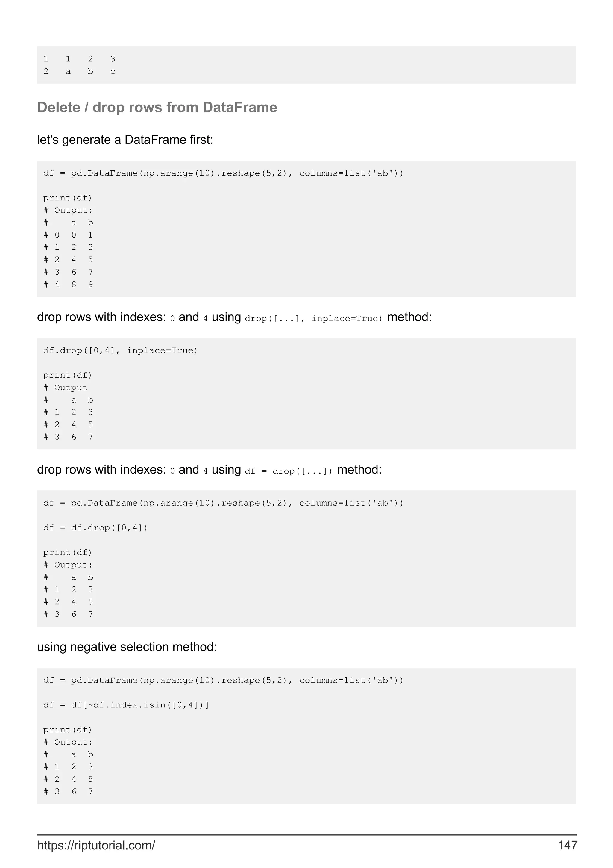 1 1 2 3
2 a b c
Delete / drop rows from DataFrame
let's generate a DataFrame first:
df = pd.DataFrame(np.arange(10).reshape(5,2), columns=list('ab'))
print(df)
# Output:
# a b
# 0 0 1
# 1 2 3
# 2 4 5
# 3 6 7
# 4 8 9
drop rows with indexes: 0 and 4 using drop([...], inplace=True) method:
df.drop([0,4], inplace=True)
print(df)
# Output
# a b
# 1 2 3
# 2 4 5
# 3 6 7
drop rows with indexes: 0 and 4 using df = drop([...]) method:
df = pd.DataFrame(np.arange(10).reshape(5,2), columns=list('ab'))
df = df.drop([0,4])
print(df)
# Output:
# a b
# 1 2 3
# 2 4 5
# 3 6 7
using negative selection method:
df = pd.DataFrame(np.arange(10).reshape(5,2), columns=list('ab'))
df = df[~df.index.isin([0,4])]
print(df)
# Output:
# a b
# 1 2 3
# 2 4 5
# 3 6 7
https://riptutorial.com/ 147
 