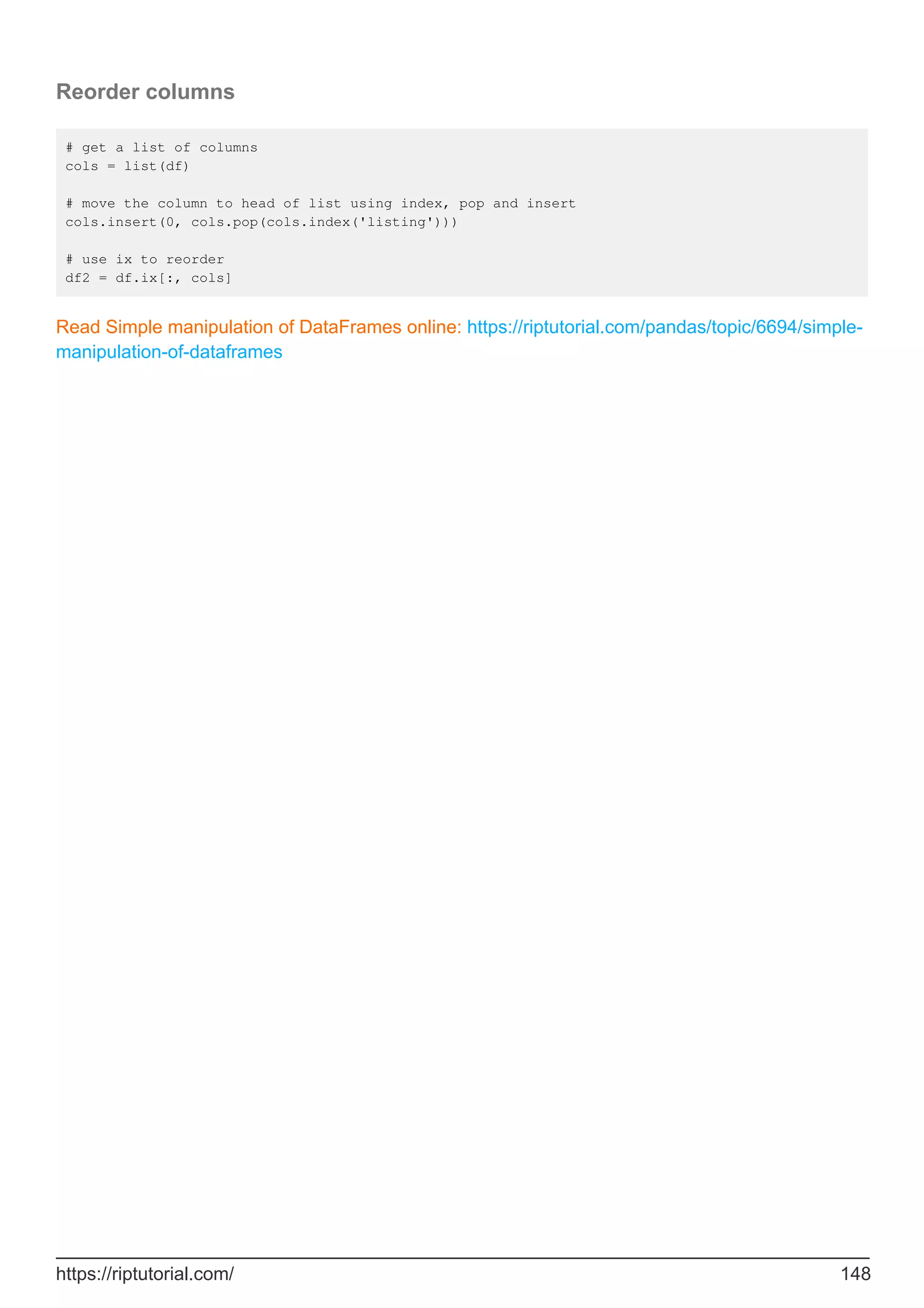 Reorder columns
# get a list of columns
cols = list(df)
# move the column to head of list using index, pop and insert
cols.insert(0, cols.pop(cols.index('listing')))
# use ix to reorder
df2 = df.ix[:, cols]
Read Simple manipulation of DataFrames online: https://riptutorial.com/pandas/topic/6694/simple-
manipulation-of-dataframes
https://riptutorial.com/ 148
 