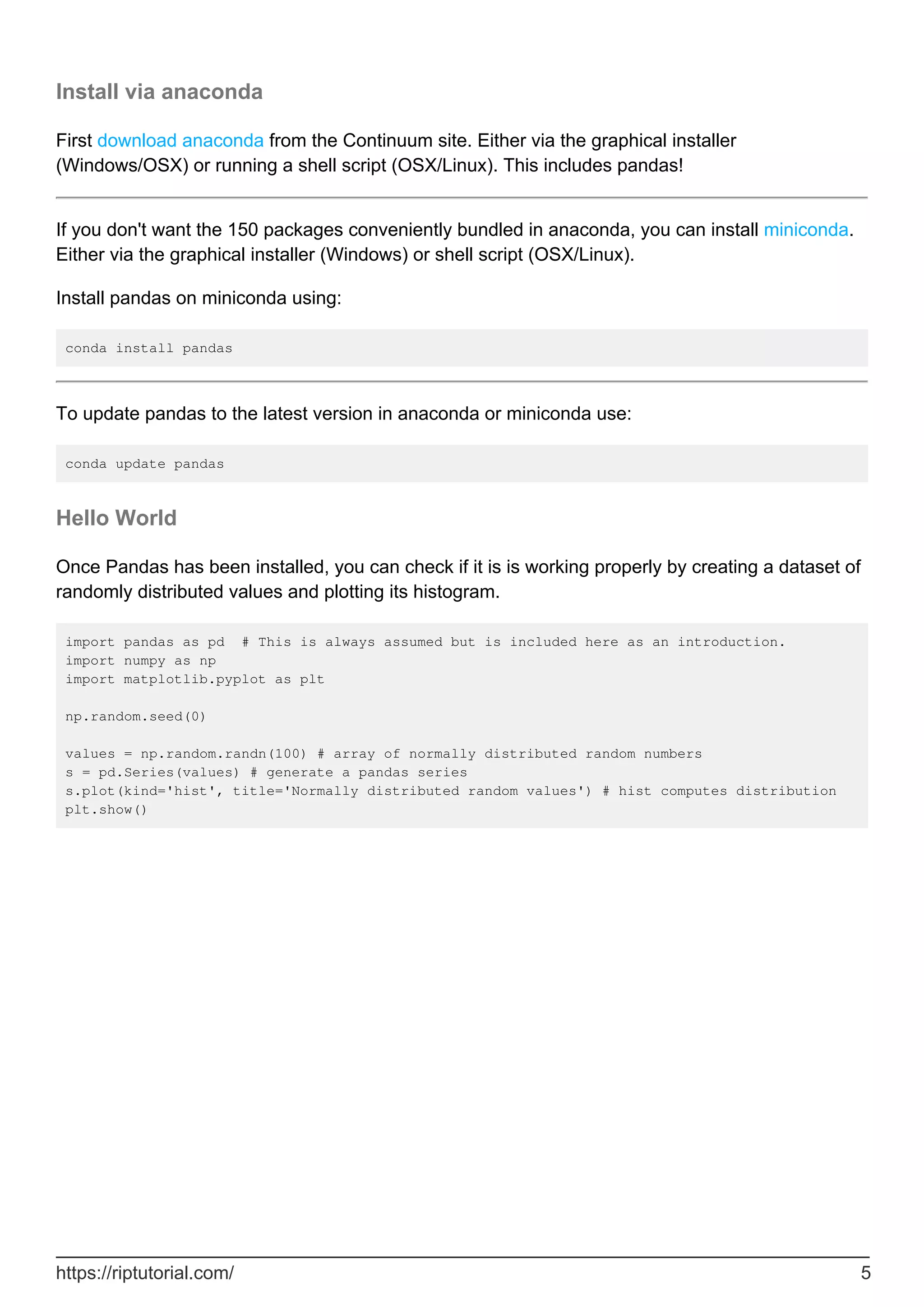 Install via anaconda
First download anaconda from the Continuum site. Either via the graphical installer
(Windows/OSX) or running a shell script (OSX/Linux). This includes pandas!
If you don't want the 150 packages conveniently bundled in anaconda, you can install miniconda.
Either via the graphical installer (Windows) or shell script (OSX/Linux).
Install pandas on miniconda using:
conda install pandas
To update pandas to the latest version in anaconda or miniconda use:
conda update pandas
Hello World
Once Pandas has been installed, you can check if it is is working properly by creating a dataset of
randomly distributed values and plotting its histogram.
import pandas as pd # This is always assumed but is included here as an introduction.
import numpy as np
import matplotlib.pyplot as plt
np.random.seed(0)
values = np.random.randn(100) # array of normally distributed random numbers
s = pd.Series(values) # generate a pandas series
s.plot(kind='hist', title='Normally distributed random values') # hist computes distribution
plt.show()
https://riptutorial.com/ 5
 