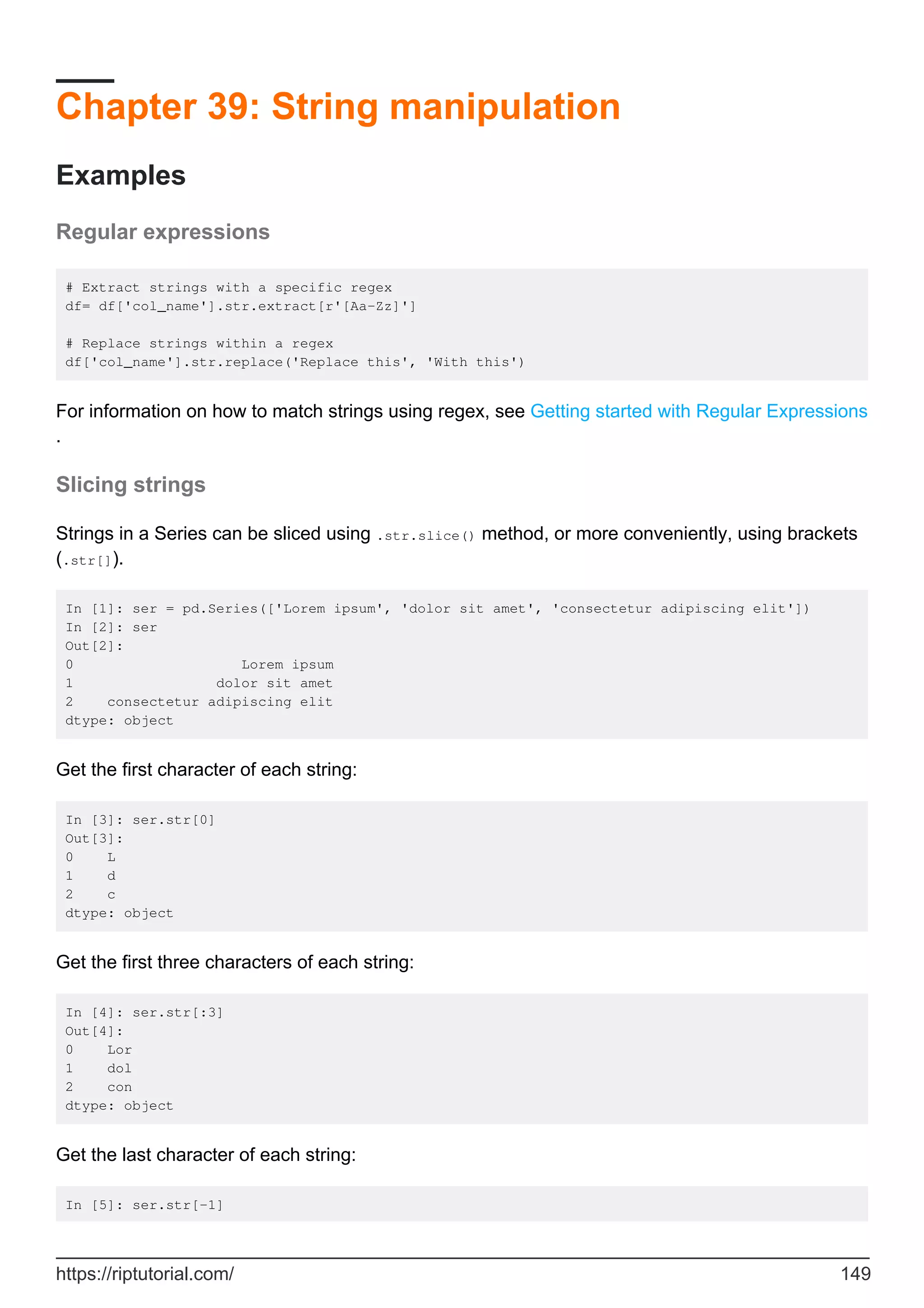 Chapter 39: String manipulation
Examples
Regular expressions
# Extract strings with a specific regex
df= df['col_name'].str.extract[r'[Aa-Zz]']
# Replace strings within a regex
df['col_name'].str.replace('Replace this', 'With this')
For information on how to match strings using regex, see Getting started with Regular Expressions
.
Slicing strings
Strings in a Series can be sliced using .str.slice() method, or more conveniently, using brackets
(.str[]).
In [1]: ser = pd.Series(['Lorem ipsum', 'dolor sit amet', 'consectetur adipiscing elit'])
In [2]: ser
Out[2]:
0 Lorem ipsum
1 dolor sit amet
2 consectetur adipiscing elit
dtype: object
Get the first character of each string:
In [3]: ser.str[0]
Out[3]:
0 L
1 d
2 c
dtype: object
Get the first three characters of each string:
In [4]: ser.str[:3]
Out[4]:
0 Lor
1 dol
2 con
dtype: object
Get the last character of each string:
In [5]: ser.str[-1]
https://riptutorial.com/ 149
 