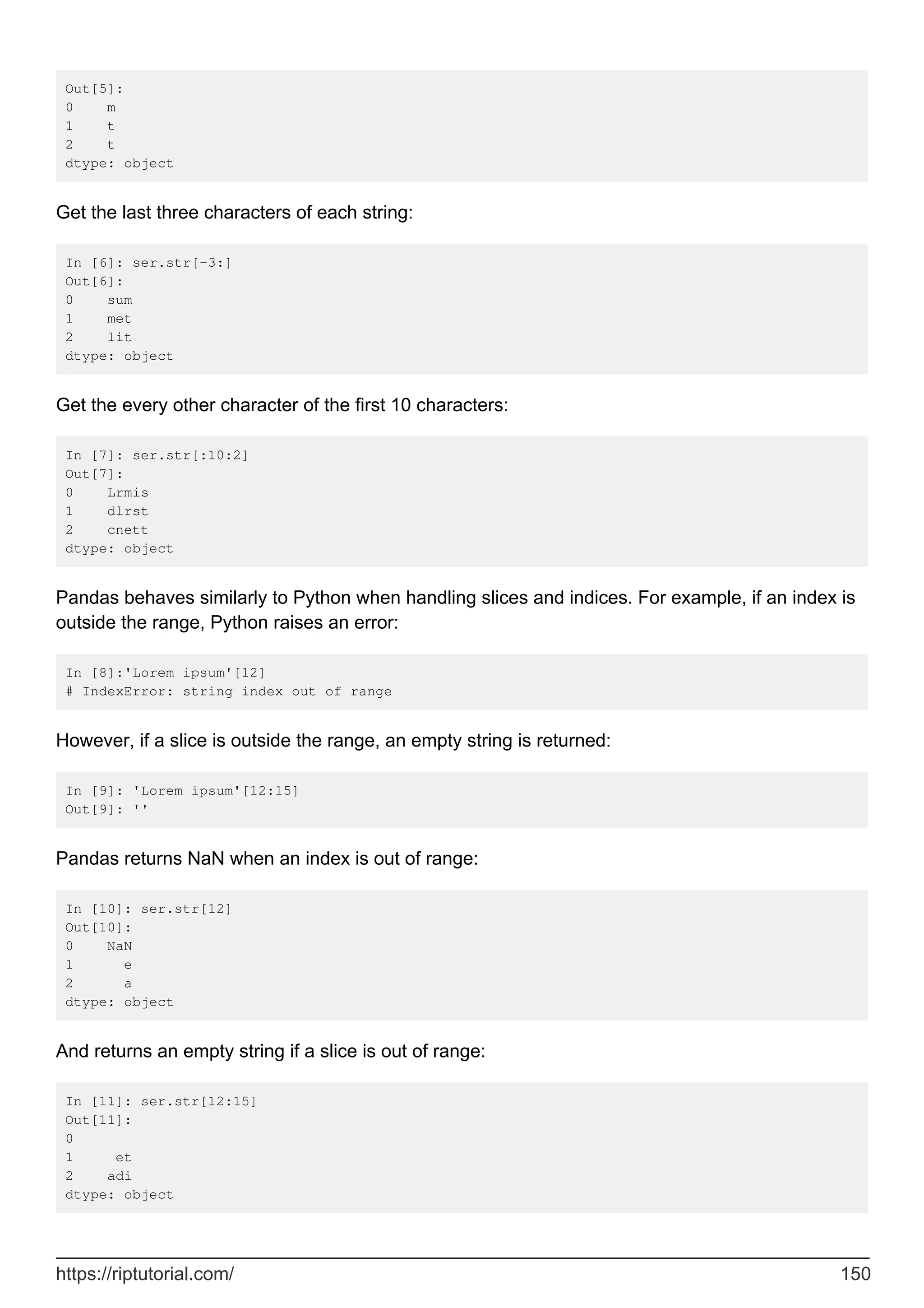 Out[5]:
0 m
1 t
2 t
dtype: object
Get the last three characters of each string:
In [6]: ser.str[-3:]
Out[6]:
0 sum
1 met
2 lit
dtype: object
Get the every other character of the first 10 characters:
In [7]: ser.str[:10:2]
Out[7]:
0 Lrmis
1 dlrst
2 cnett
dtype: object
Pandas behaves similarly to Python when handling slices and indices. For example, if an index is
outside the range, Python raises an error:
In [8]:'Lorem ipsum'[12]
# IndexError: string index out of range
However, if a slice is outside the range, an empty string is returned:
In [9]: 'Lorem ipsum'[12:15]
Out[9]: ''
Pandas returns NaN when an index is out of range:
In [10]: ser.str[12]
Out[10]:
0 NaN
1 e
2 a
dtype: object
And returns an empty string if a slice is out of range:
In [11]: ser.str[12:15]
Out[11]:
0
1 et
2 adi
dtype: object
https://riptutorial.com/ 150
 