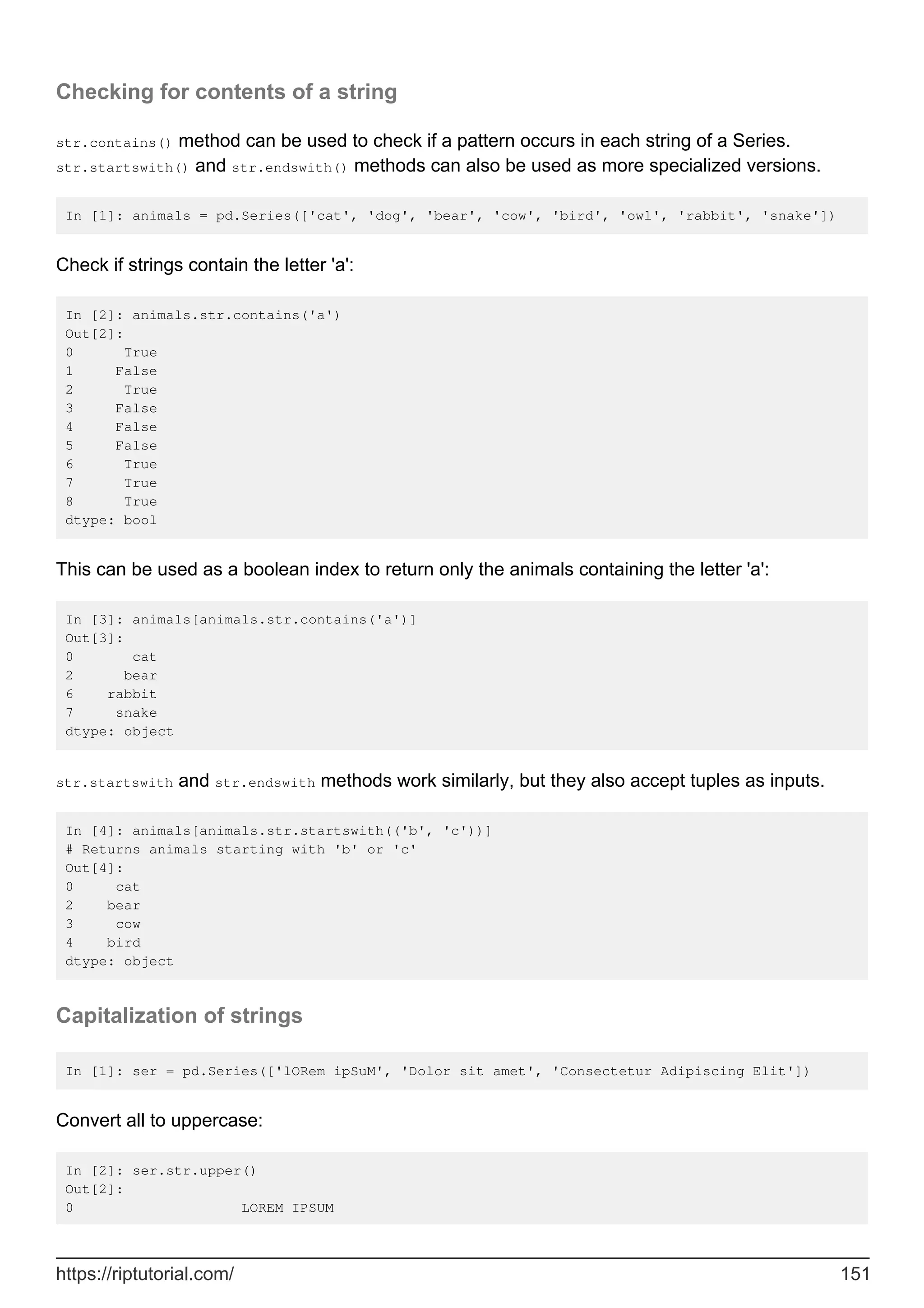 Checking for contents of a string
str.contains() method can be used to check if a pattern occurs in each string of a Series.
str.startswith() and str.endswith() methods can also be used as more specialized versions.
In [1]: animals = pd.Series(['cat', 'dog', 'bear', 'cow', 'bird', 'owl', 'rabbit', 'snake'])
Check if strings contain the letter 'a':
In [2]: animals.str.contains('a')
Out[2]:
0 True
1 False
2 True
3 False
4 False
5 False
6 True
7 True
8 True
dtype: bool
This can be used as a boolean index to return only the animals containing the letter 'a':
In [3]: animals[animals.str.contains('a')]
Out[3]:
0 cat
2 bear
6 rabbit
7 snake
dtype: object
str.startswith and str.endswith methods work similarly, but they also accept tuples as inputs.
In [4]: animals[animals.str.startswith(('b', 'c'))]
# Returns animals starting with 'b' or 'c'
Out[4]:
0 cat
2 bear
3 cow
4 bird
dtype: object
Capitalization of strings
In [1]: ser = pd.Series(['lORem ipSuM', 'Dolor sit amet', 'Consectetur Adipiscing Elit'])
Convert all to uppercase:
In [2]: ser.str.upper()
Out[2]:
0 LOREM IPSUM
https://riptutorial.com/ 151
 