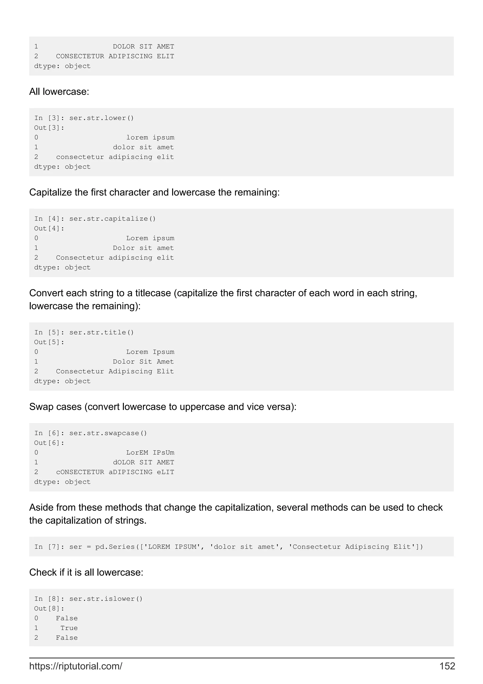 1 DOLOR SIT AMET
2 CONSECTETUR ADIPISCING ELIT
dtype: object
All lowercase:
In [3]: ser.str.lower()
Out[3]:
0 lorem ipsum
1 dolor sit amet
2 consectetur adipiscing elit
dtype: object
Capitalize the first character and lowercase the remaining:
In [4]: ser.str.capitalize()
Out[4]:
0 Lorem ipsum
1 Dolor sit amet
2 Consectetur adipiscing elit
dtype: object
Convert each string to a titlecase (capitalize the first character of each word in each string,
lowercase the remaining):
In [5]: ser.str.title()
Out[5]:
0 Lorem Ipsum
1 Dolor Sit Amet
2 Consectetur Adipiscing Elit
dtype: object
Swap cases (convert lowercase to uppercase and vice versa):
In [6]: ser.str.swapcase()
Out[6]:
0 LorEM IPsUm
1 dOLOR SIT AMET
2 cONSECTETUR aDIPISCING eLIT
dtype: object
Aside from these methods that change the capitalization, several methods can be used to check
the capitalization of strings.
In [7]: ser = pd.Series(['LOREM IPSUM', 'dolor sit amet', 'Consectetur Adipiscing Elit'])
Check if it is all lowercase:
In [8]: ser.str.islower()
Out[8]:
0 False
1 True
2 False
https://riptutorial.com/ 152
 