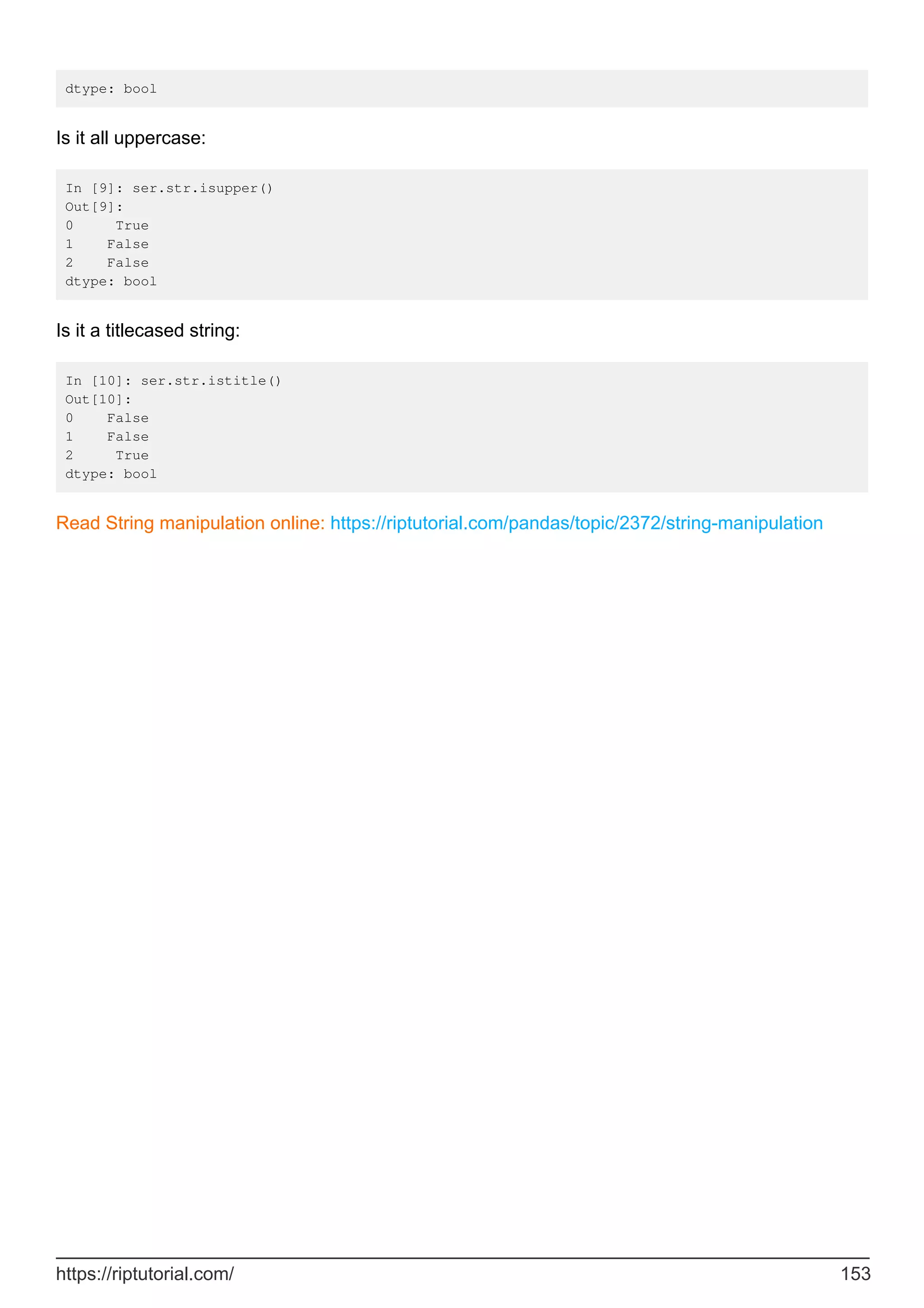 dtype: bool
Is it all uppercase:
In [9]: ser.str.isupper()
Out[9]:
0 True
1 False
2 False
dtype: bool
Is it a titlecased string:
In [10]: ser.str.istitle()
Out[10]:
0 False
1 False
2 True
dtype: bool
Read String manipulation online: https://riptutorial.com/pandas/topic/2372/string-manipulation
https://riptutorial.com/ 153
 
