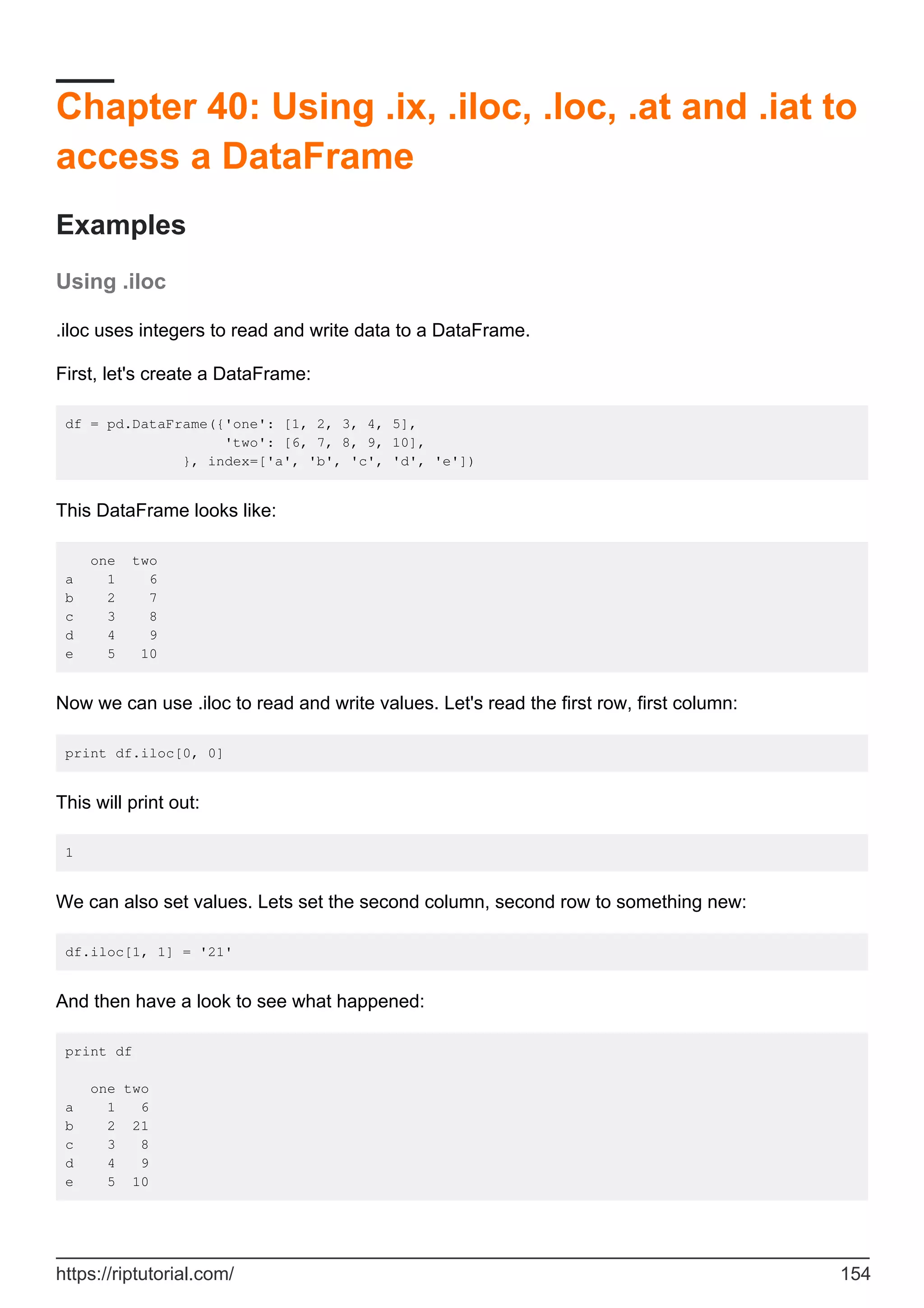 Chapter 40: Using .ix, .iloc, .loc, .at and .iat to
access a DataFrame
Examples
Using .iloc
.iloc uses integers to read and write data to a DataFrame.
First, let's create a DataFrame:
df = pd.DataFrame({'one': [1, 2, 3, 4, 5],
'two': [6, 7, 8, 9, 10],
}, index=['a', 'b', 'c', 'd', 'e'])
This DataFrame looks like:
one two
a 1 6
b 2 7
c 3 8
d 4 9
e 5 10
Now we can use .iloc to read and write values. Let's read the first row, first column:
print df.iloc[0, 0]
This will print out:
1
We can also set values. Lets set the second column, second row to something new:
df.iloc[1, 1] = '21'
And then have a look to see what happened:
print df
one two
a 1 6
b 2 21
c 3 8
d 4 9
e 5 10
https://riptutorial.com/ 154
 