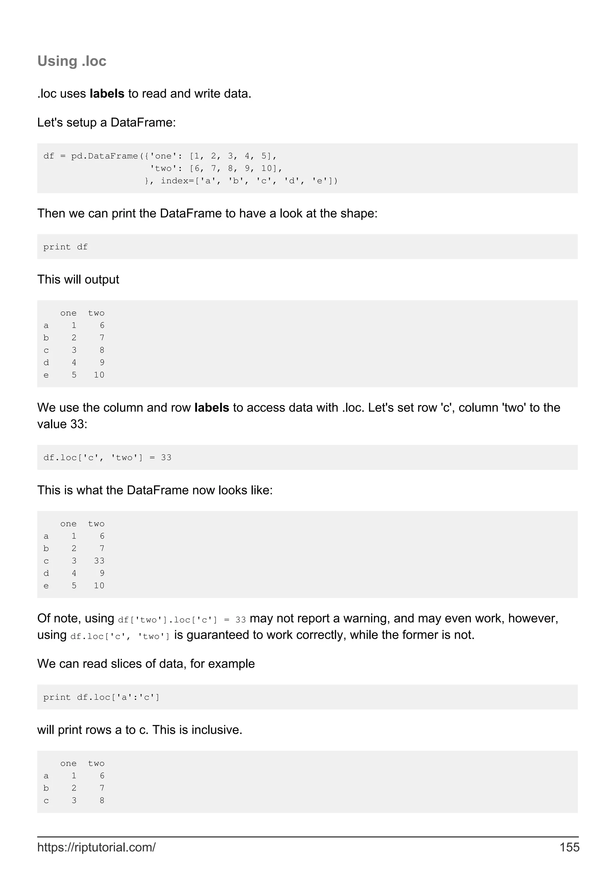 Using .loc
.loc uses labels to read and write data.
Let's setup a DataFrame:
df = pd.DataFrame({'one': [1, 2, 3, 4, 5],
'two': [6, 7, 8, 9, 10],
}, index=['a', 'b', 'c', 'd', 'e'])
Then we can print the DataFrame to have a look at the shape:
print df
This will output
one two
a 1 6
b 2 7
c 3 8
d 4 9
e 5 10
We use the column and row labels to access data with .loc. Let's set row 'c', column 'two' to the
value 33:
df.loc['c', 'two'] = 33
This is what the DataFrame now looks like:
one two
a 1 6
b 2 7
c 3 33
d 4 9
e 5 10
Of note, using df['two'].loc['c'] = 33 may not report a warning, and may even work, however,
using df.loc['c', 'two'] is guaranteed to work correctly, while the former is not.
We can read slices of data, for example
print df.loc['a':'c']
will print rows a to c. This is inclusive.
one two
a 1 6
b 2 7
c 3 8
https://riptutorial.com/ 155
 