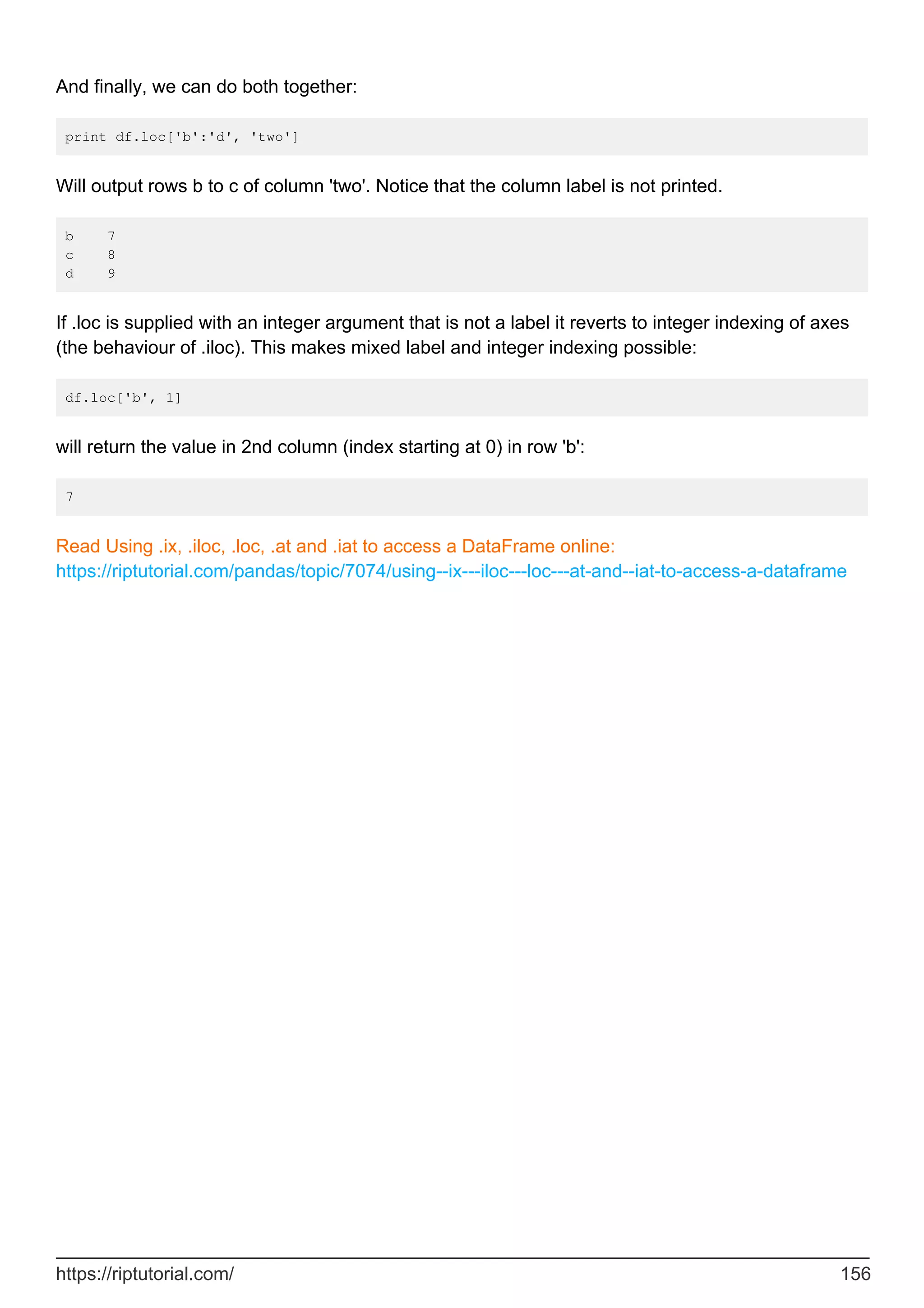 And finally, we can do both together:
print df.loc['b':'d', 'two']
Will output rows b to c of column 'two'. Notice that the column label is not printed.
b 7
c 8
d 9
If .loc is supplied with an integer argument that is not a label it reverts to integer indexing of axes
(the behaviour of .iloc). This makes mixed label and integer indexing possible:
df.loc['b', 1]
will return the value in 2nd column (index starting at 0) in row 'b':
7
Read Using .ix, .iloc, .loc, .at and .iat to access a DataFrame online:
https://riptutorial.com/pandas/topic/7074/using--ix---iloc---loc---at-and--iat-to-access-a-dataframe
https://riptutorial.com/ 156
 