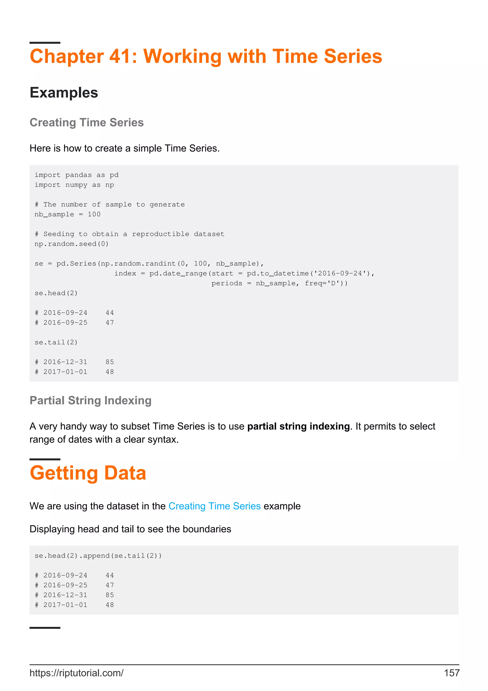 Chapter 41: Working with Time Series
Examples
Creating Time Series
Here is how to create a simple Time Series.
import pandas as pd
import numpy as np
# The number of sample to generate
nb_sample = 100
# Seeding to obtain a reproductible dataset
np.random.seed(0)
se = pd.Series(np.random.randint(0, 100, nb_sample),
index = pd.date_range(start = pd.to_datetime('2016-09-24'),
periods = nb_sample, freq='D'))
se.head(2)
# 2016-09-24 44
# 2016-09-25 47
se.tail(2)
# 2016-12-31 85
# 2017-01-01 48
Partial String Indexing
A very handy way to subset Time Series is to use partial string indexing. It permits to select
range of dates with a clear syntax.
Getting Data
We are using the dataset in the Creating Time Series example
Displaying head and tail to see the boundaries
se.head(2).append(se.tail(2))
# 2016-09-24 44
# 2016-09-25 47
# 2016-12-31 85
# 2017-01-01 48
https://riptutorial.com/ 157
 