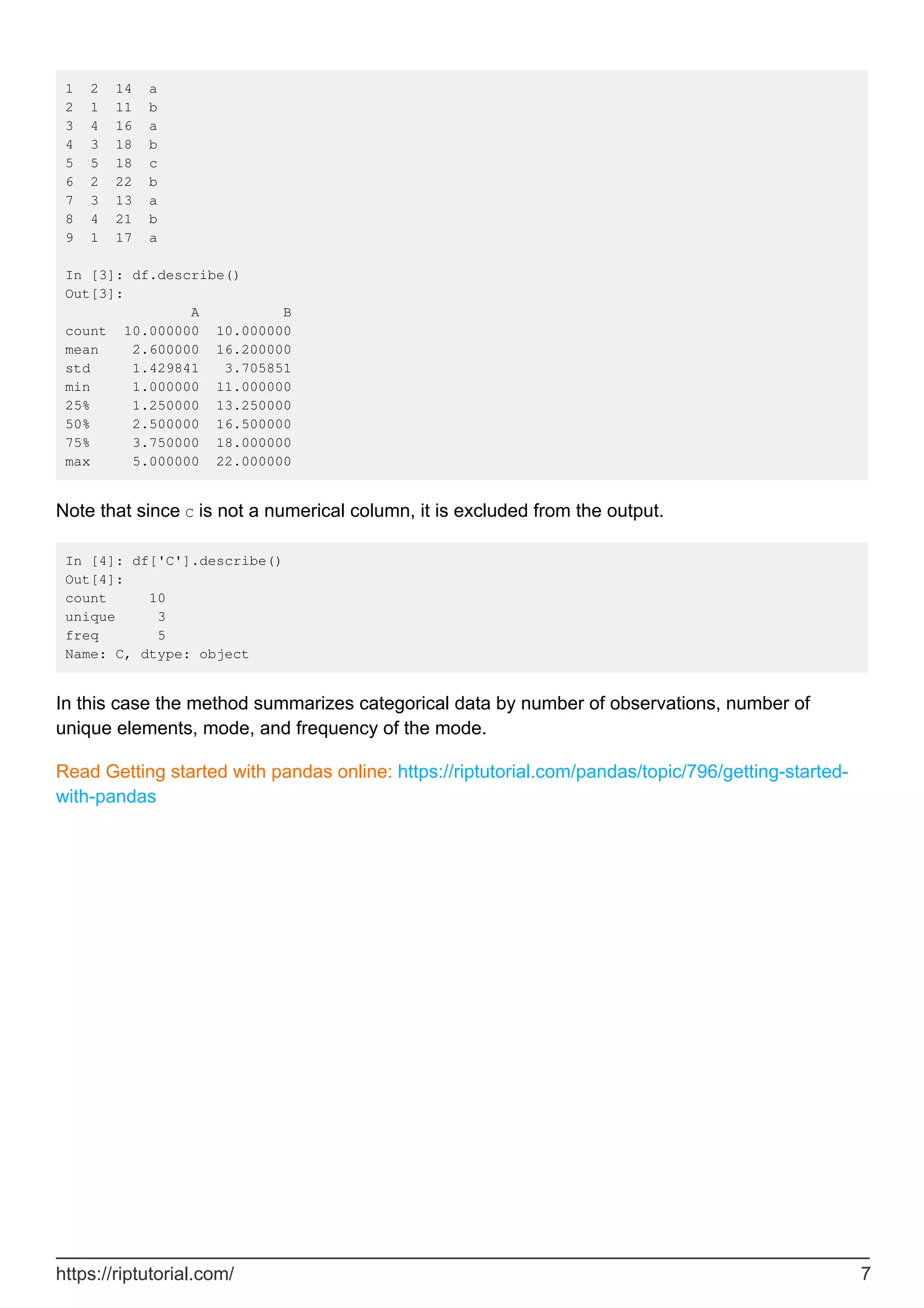 1 2 14 a
2 1 11 b
3 4 16 a
4 3 18 b
5 5 18 c
6 2 22 b
7 3 13 a
8 4 21 b
9 1 17 a
In [3]: df.describe()
Out[3]:
A B
count 10.000000 10.000000
mean 2.600000 16.200000
std 1.429841 3.705851
min 1.000000 11.000000
25% 1.250000 13.250000
50% 2.500000 16.500000
75% 3.750000 18.000000
max 5.000000 22.000000
Note that since C is not a numerical column, it is excluded from the output.
In [4]: df['C'].describe()
Out[4]:
count 10
unique 3
freq 5
Name: C, dtype: object
In this case the method summarizes categorical data by number of observations, number of
unique elements, mode, and frequency of the mode.
Read Getting started with pandas online: https://riptutorial.com/pandas/topic/796/getting-started-
with-pandas
https://riptutorial.com/ 7
 