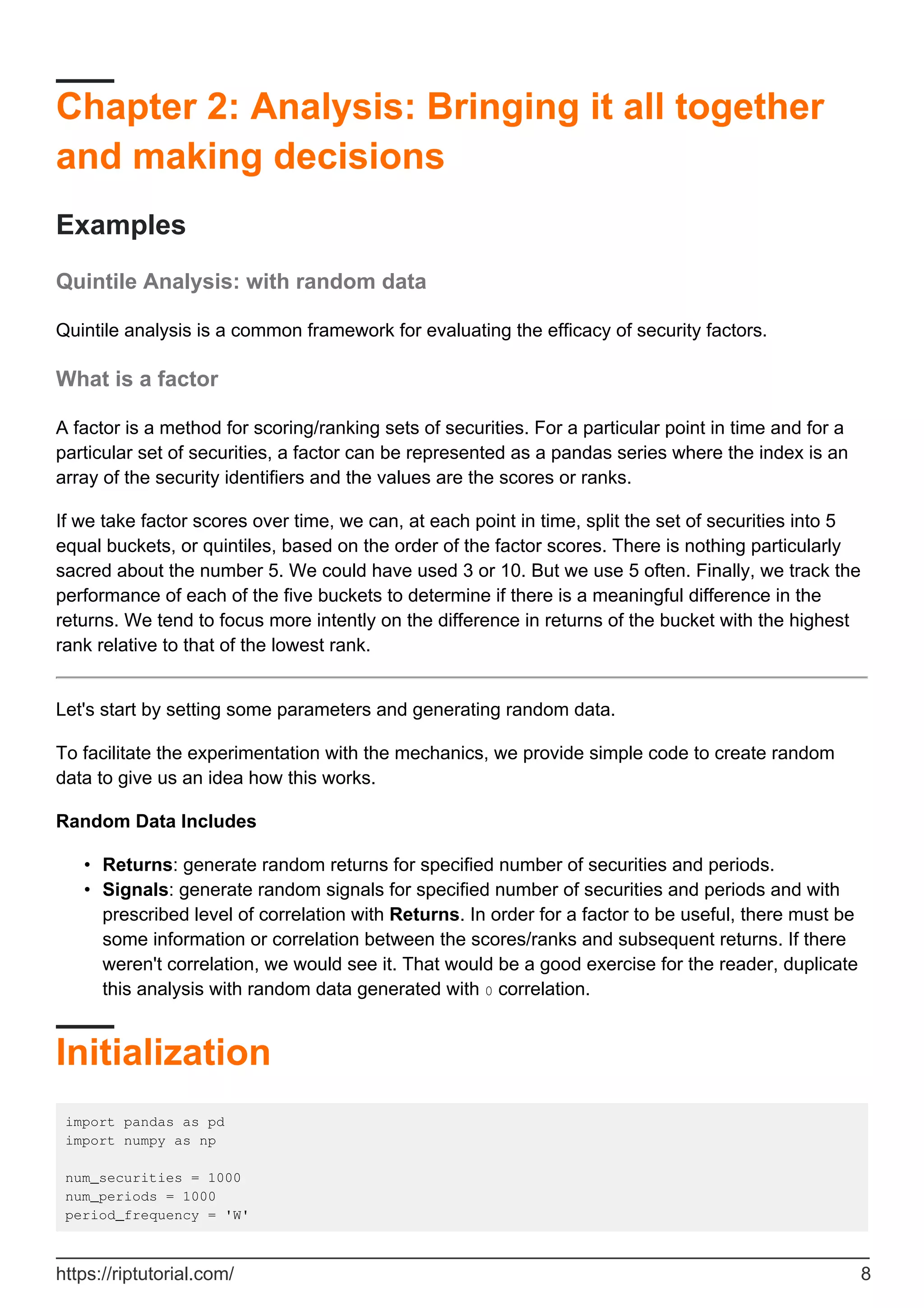 Chapter 2: Analysis: Bringing it all together
and making decisions
Examples
Quintile Analysis: with random data
Quintile analysis is a common framework for evaluating the efficacy of security factors.
What is a factor
A factor is a method for scoring/ranking sets of securities. For a particular point in time and for a
particular set of securities, a factor can be represented as a pandas series where the index is an
array of the security identifiers and the values are the scores or ranks.
If we take factor scores over time, we can, at each point in time, split the set of securities into 5
equal buckets, or quintiles, based on the order of the factor scores. There is nothing particularly
sacred about the number 5. We could have used 3 or 10. But we use 5 often. Finally, we track the
performance of each of the five buckets to determine if there is a meaningful difference in the
returns. We tend to focus more intently on the difference in returns of the bucket with the highest
rank relative to that of the lowest rank.
Let's start by setting some parameters and generating random data.
To facilitate the experimentation with the mechanics, we provide simple code to create random
data to give us an idea how this works.
Random Data Includes
Returns: generate random returns for specified number of securities and periods.
•
Signals: generate random signals for specified number of securities and periods and with
prescribed level of correlation with Returns. In order for a factor to be useful, there must be
some information or correlation between the scores/ranks and subsequent returns. If there
weren't correlation, we would see it. That would be a good exercise for the reader, duplicate
this analysis with random data generated with 0 correlation.
•
Initialization
import pandas as pd
import numpy as np
num_securities = 1000
num_periods = 1000
period_frequency = 'W'
https://riptutorial.com/ 8
 