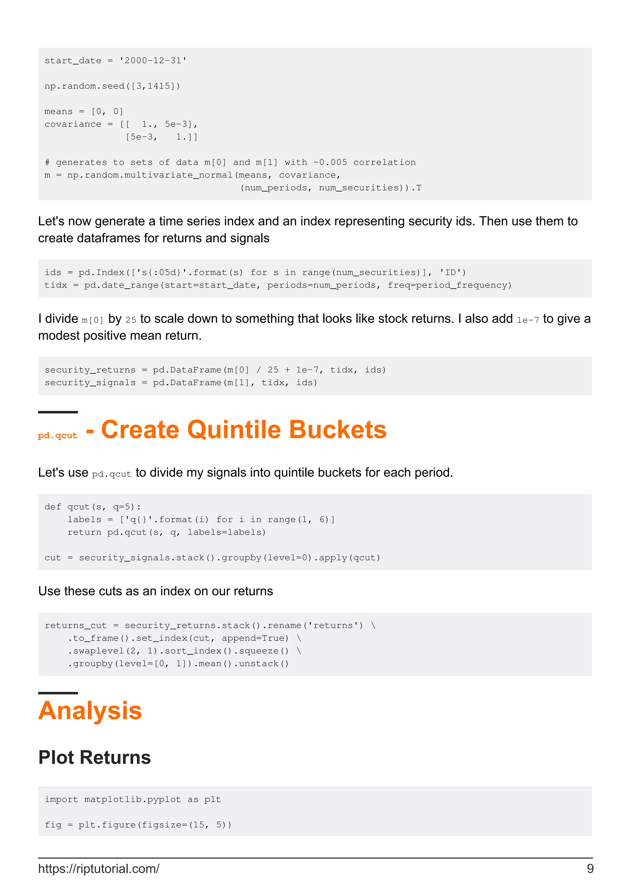 start_date = '2000-12-31'
np.random.seed([3,1415])
means = [0, 0]
covariance = [[ 1., 5e-3],
[5e-3, 1.]]
# generates to sets of data m[0] and m[1] with ~0.005 correlation
m = np.random.multivariate_normal(means, covariance,
(num_periods, num_securities)).T
Let's now generate a time series index and an index representing security ids. Then use them to
create dataframes for returns and signals
ids = pd.Index(['s{:05d}'.format(s) for s in range(num_securities)], 'ID')
tidx = pd.date_range(start=start_date, periods=num_periods, freq=period_frequency)
I divide m[0] by 25 to scale down to something that looks like stock returns. I also add 1e-7 to give a
modest positive mean return.
security_returns = pd.DataFrame(m[0] / 25 + 1e-7, tidx, ids)
security_signals = pd.DataFrame(m[1], tidx, ids)
pd.qcut - Create Quintile Buckets
Let's use pd.qcut to divide my signals into quintile buckets for each period.
def qcut(s, q=5):
labels = ['q{}'.format(i) for i in range(1, 6)]
return pd.qcut(s, q, labels=labels)
cut = security_signals.stack().groupby(level=0).apply(qcut)
Use these cuts as an index on our returns
returns_cut = security_returns.stack().rename('returns') 
.to_frame().set_index(cut, append=True) 
.swaplevel(2, 1).sort_index().squeeze() 
.groupby(level=[0, 1]).mean().unstack()
Analysis
Plot Returns
import matplotlib.pyplot as plt
fig = plt.figure(figsize=(15, 5))
https://riptutorial.com/ 9
 