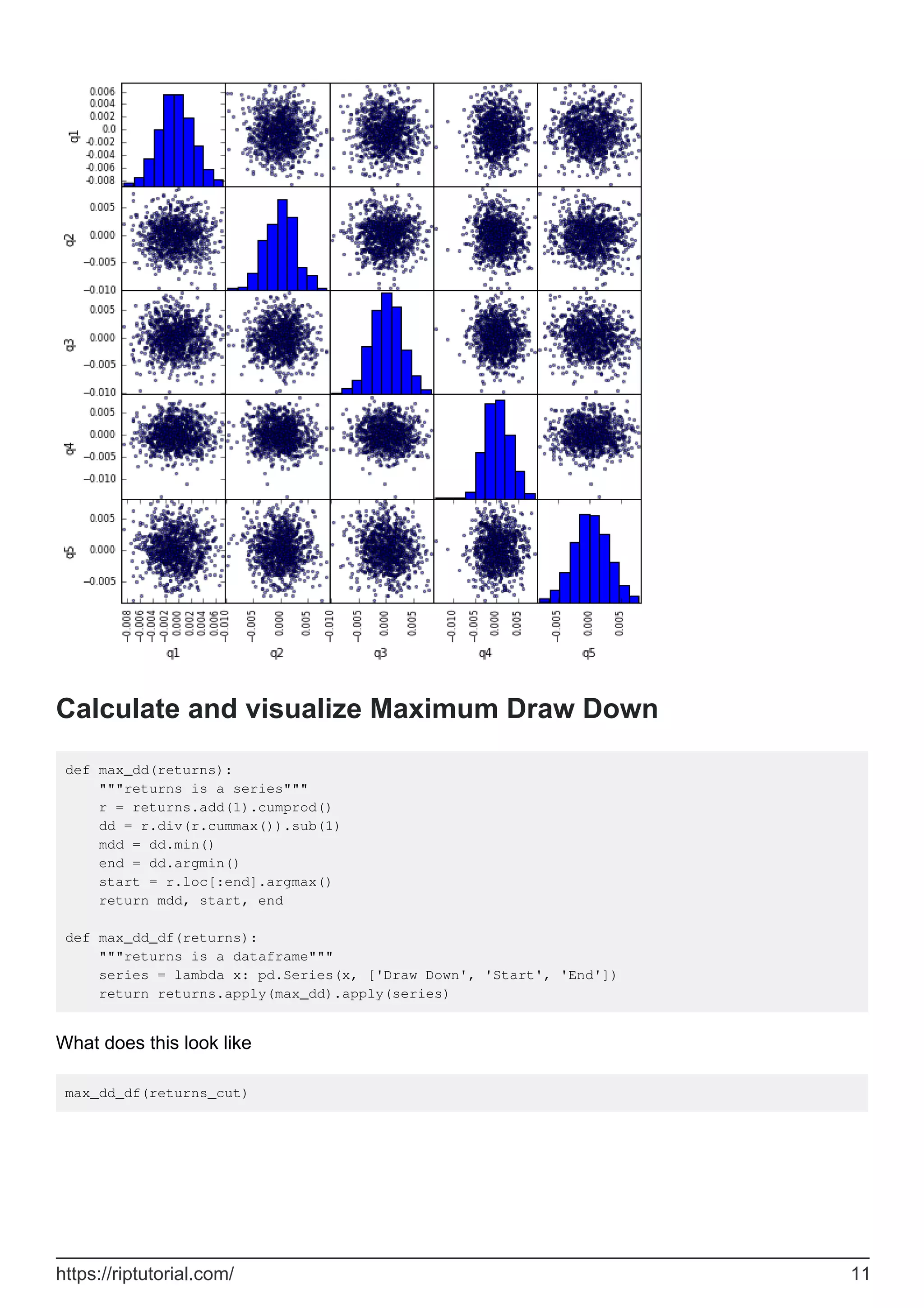 Calculate and visualize Maximum Draw Down
def max_dd(returns):
"""returns is a series"""
r = returns.add(1).cumprod()
dd = r.div(r.cummax()).sub(1)
mdd = dd.min()
end = dd.argmin()
start = r.loc[:end].argmax()
return mdd, start, end
def max_dd_df(returns):
"""returns is a dataframe"""
series = lambda x: pd.Series(x, ['Draw Down', 'Start', 'End'])
return returns.apply(max_dd).apply(series)
What does this look like
max_dd_df(returns_cut)
https://riptutorial.com/ 11
 