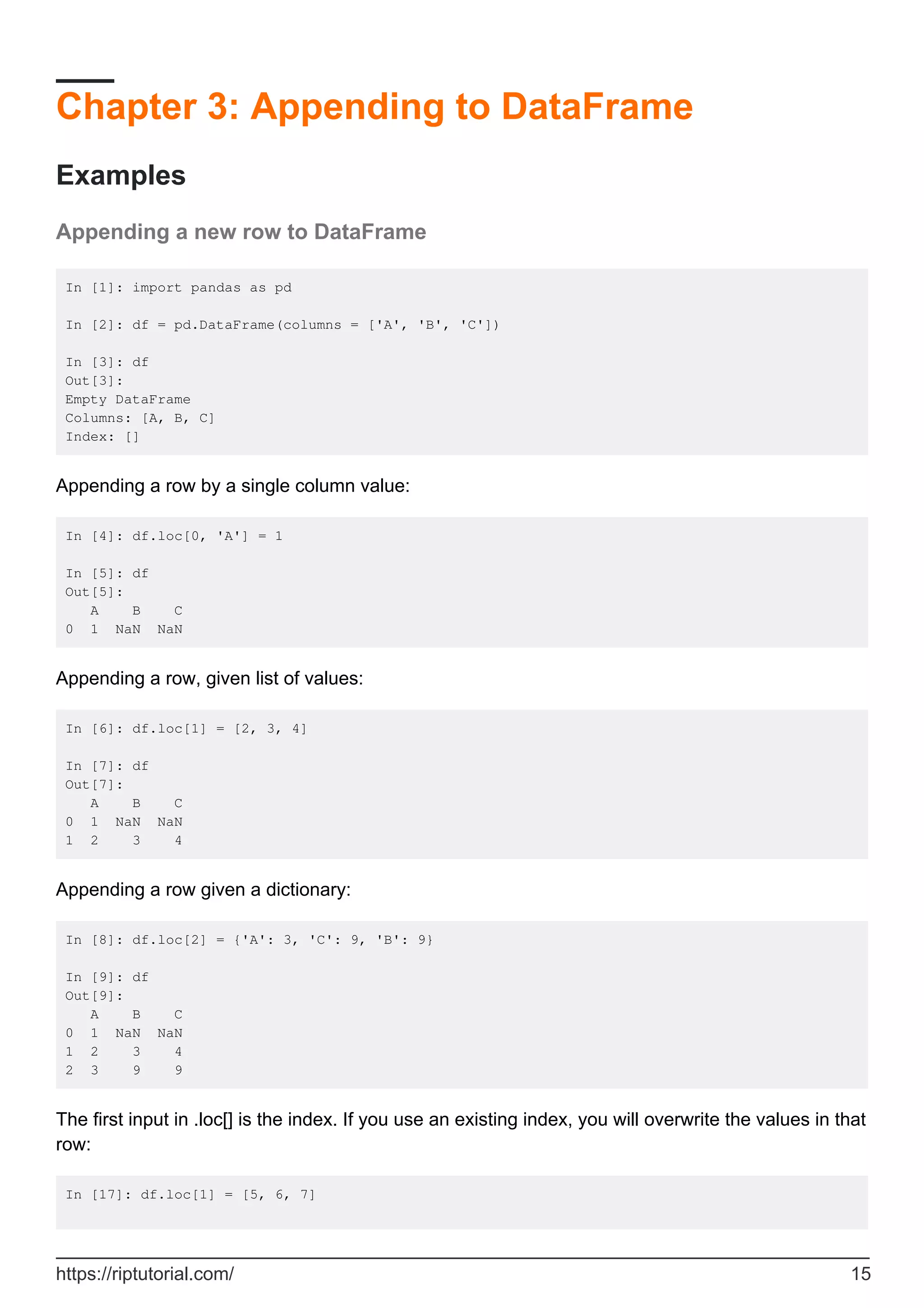Chapter 3: Appending to DataFrame
Examples
Appending a new row to DataFrame
In [1]: import pandas as pd
In [2]: df = pd.DataFrame(columns = ['A', 'B', 'C'])
In [3]: df
Out[3]:
Empty DataFrame
Columns: [A, B, C]
Index: []
Appending a row by a single column value:
In [4]: df.loc[0, 'A'] = 1
In [5]: df
Out[5]:
A B C
0 1 NaN NaN
Appending a row, given list of values:
In [6]: df.loc[1] = [2, 3, 4]
In [7]: df
Out[7]:
A B C
0 1 NaN NaN
1 2 3 4
Appending a row given a dictionary:
In [8]: df.loc[2] = {'A': 3, 'C': 9, 'B': 9}
In [9]: df
Out[9]:
A B C
0 1 NaN NaN
1 2 3 4
2 3 9 9
The first input in .loc[] is the index. If you use an existing index, you will overwrite the values in that
row:
In [17]: df.loc[1] = [5, 6, 7]
https://riptutorial.com/ 15
 