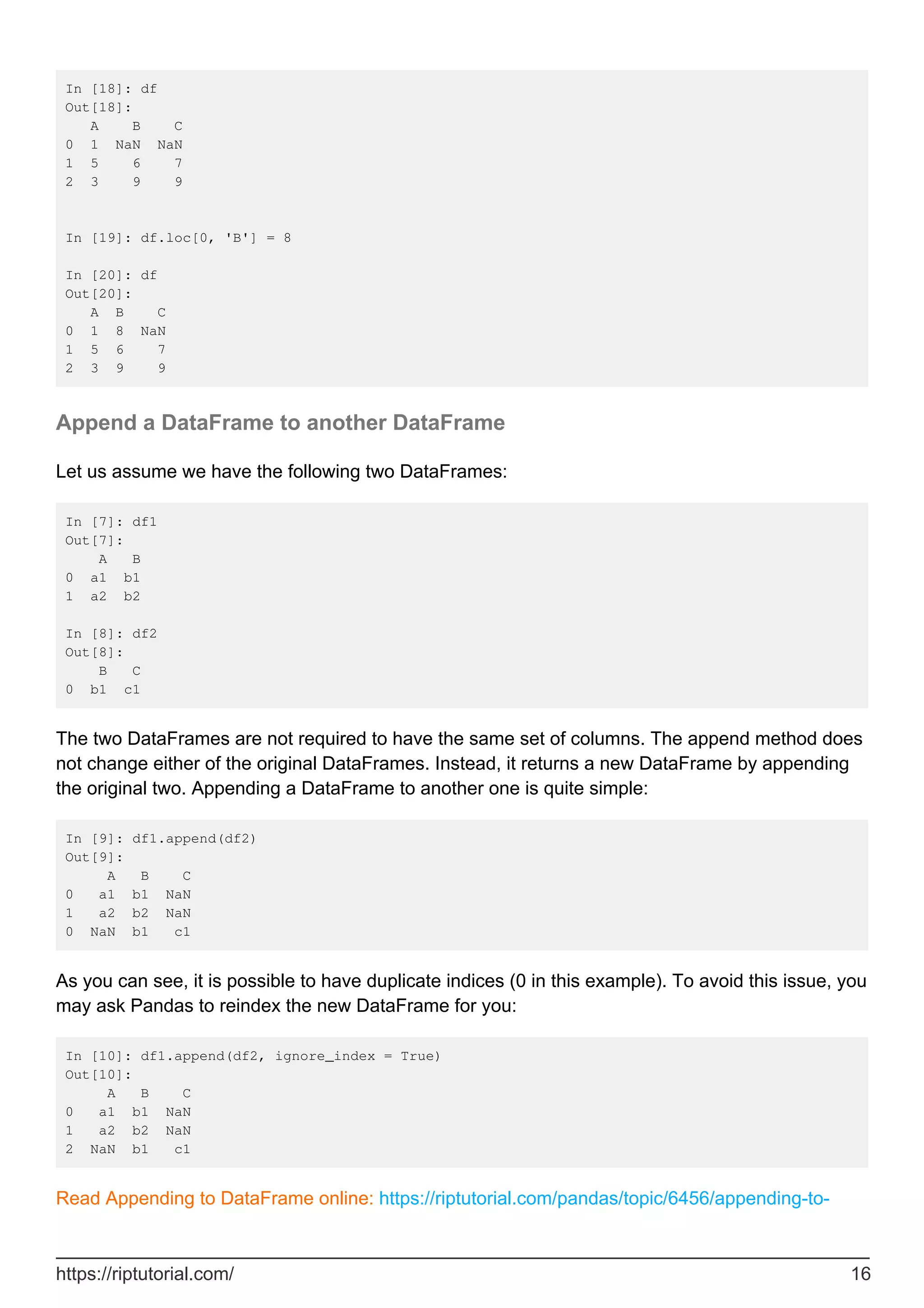In [18]: df
Out[18]:
A B C
0 1 NaN NaN
1 5 6 7
2 3 9 9
In [19]: df.loc[0, 'B'] = 8
In [20]: df
Out[20]:
A B C
0 1 8 NaN
1 5 6 7
2 3 9 9
Append a DataFrame to another DataFrame
Let us assume we have the following two DataFrames:
In [7]: df1
Out[7]:
A B
0 a1 b1
1 a2 b2
In [8]: df2
Out[8]:
B C
0 b1 c1
The two DataFrames are not required to have the same set of columns. The append method does
not change either of the original DataFrames. Instead, it returns a new DataFrame by appending
the original two. Appending a DataFrame to another one is quite simple:
In [9]: df1.append(df2)
Out[9]:
A B C
0 a1 b1 NaN
1 a2 b2 NaN
0 NaN b1 c1
As you can see, it is possible to have duplicate indices (0 in this example). To avoid this issue, you
may ask Pandas to reindex the new DataFrame for you:
In [10]: df1.append(df2, ignore_index = True)
Out[10]:
A B C
0 a1 b1 NaN
1 a2 b2 NaN
2 NaN b1 c1
Read Appending to DataFrame online: https://riptutorial.com/pandas/topic/6456/appending-to-
https://riptutorial.com/ 16
 