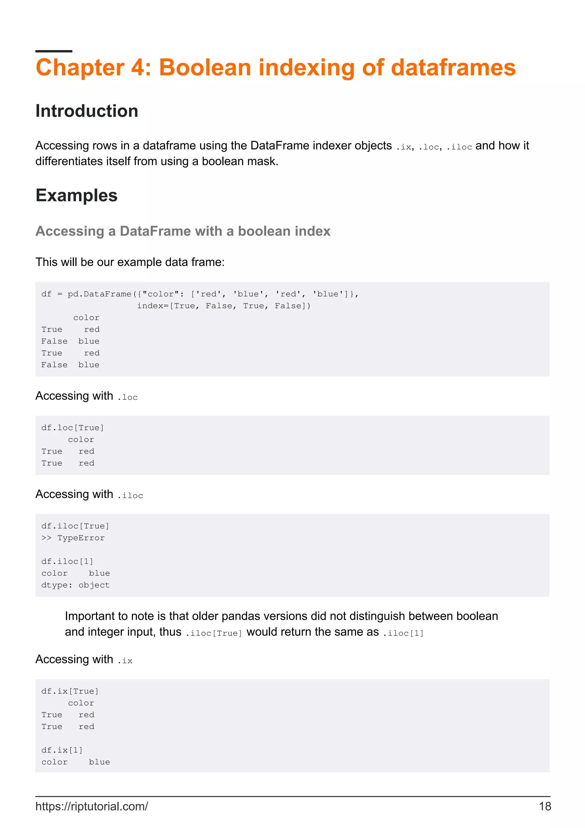 Chapter 4: Boolean indexing of dataframes
Introduction
Accessing rows in a dataframe using the DataFrame indexer objects .ix, .loc, .iloc and how it
differentiates itself from using a boolean mask.
Examples
Accessing a DataFrame with a boolean index
This will be our example data frame:
df = pd.DataFrame({"color": ['red', 'blue', 'red', 'blue']},
index=[True, False, True, False])
color
True red
False blue
True red
False blue
Accessing with .loc
df.loc[True]
color
True red
True red
Accessing with .iloc
df.iloc[True]
>> TypeError
df.iloc[1]
color blue
dtype: object
Important to note is that older pandas versions did not distinguish between boolean
and integer input, thus .iloc[True] would return the same as .iloc[1]
Accessing with .ix
df.ix[True]
color
True red
True red
df.ix[1]
color blue
https://riptutorial.com/ 18
 