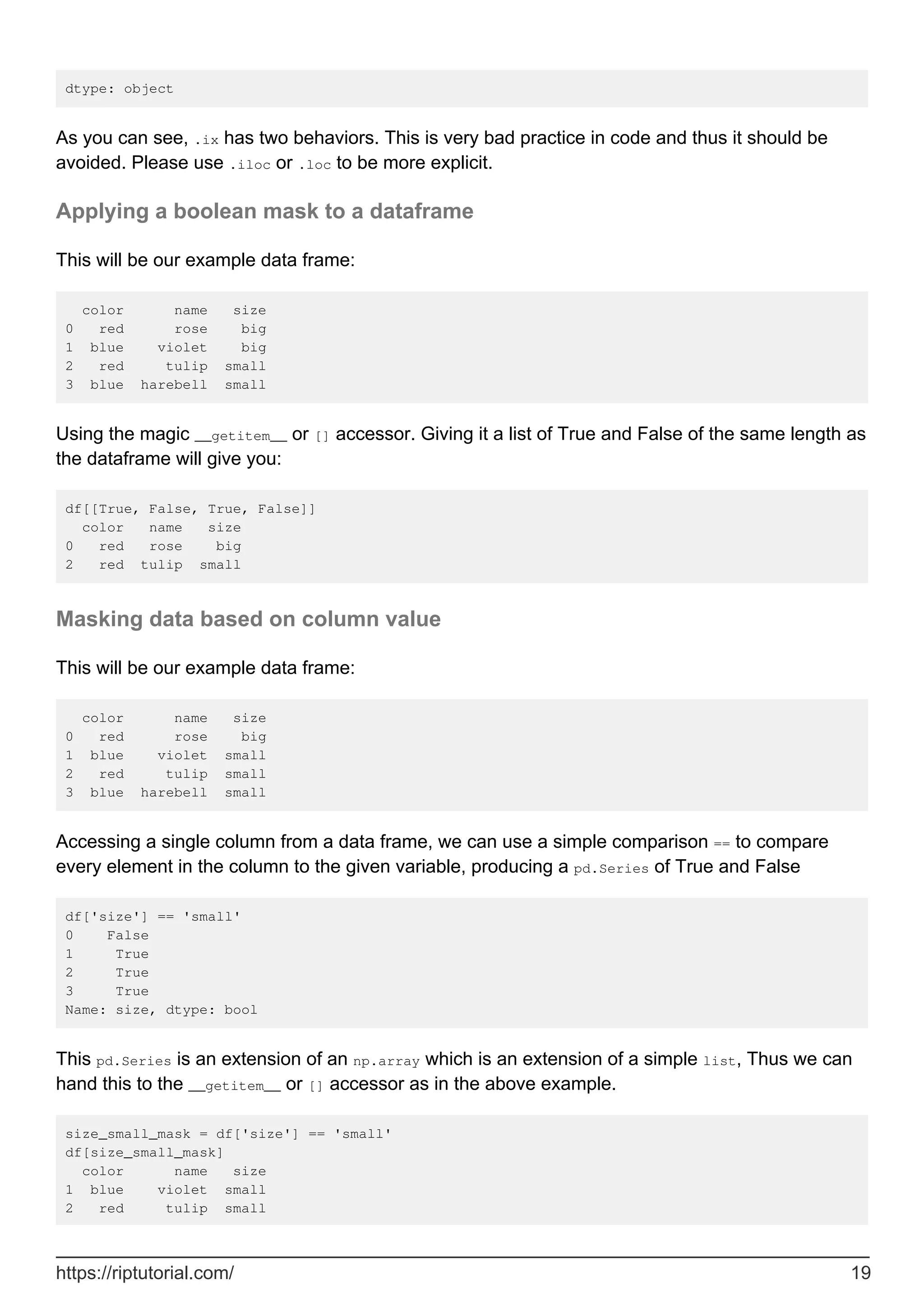 dtype: object
As you can see, .ix has two behaviors. This is very bad practice in code and thus it should be
avoided. Please use .iloc or .loc to be more explicit.
Applying a boolean mask to a dataframe
This will be our example data frame:
color name size
0 red rose big
1 blue violet big
2 red tulip small
3 blue harebell small
Using the magic __getitem__ or [] accessor. Giving it a list of True and False of the same length as
the dataframe will give you:
df[[True, False, True, False]]
color name size
0 red rose big
2 red tulip small
Masking data based on column value
This will be our example data frame:
color name size
0 red rose big
1 blue violet small
2 red tulip small
3 blue harebell small
Accessing a single column from a data frame, we can use a simple comparison == to compare
every element in the column to the given variable, producing a pd.Series of True and False
df['size'] == 'small'
0 False
1 True
2 True
3 True
Name: size, dtype: bool
This pd.Series is an extension of an np.array which is an extension of a simple list, Thus we can
hand this to the __getitem__ or [] accessor as in the above example.
size_small_mask = df['size'] == 'small'
df[size_small_mask]
color name size
1 blue violet small
2 red tulip small
https://riptutorial.com/ 19
 
