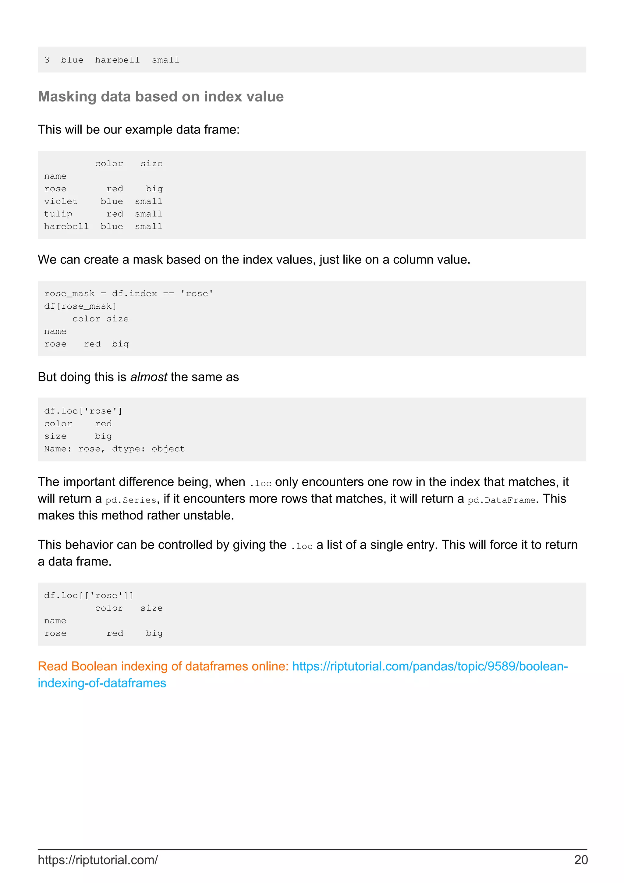 3 blue harebell small
Masking data based on index value
This will be our example data frame:
color size
name
rose red big
violet blue small
tulip red small
harebell blue small
We can create a mask based on the index values, just like on a column value.
rose_mask = df.index == 'rose'
df[rose_mask]
color size
name
rose red big
But doing this is almost the same as
df.loc['rose']
color red
size big
Name: rose, dtype: object
The important difference being, when .loc only encounters one row in the index that matches, it
will return a pd.Series, if it encounters more rows that matches, it will return a pd.DataFrame. This
makes this method rather unstable.
This behavior can be controlled by giving the .loc a list of a single entry. This will force it to return
a data frame.
df.loc[['rose']]
color size
name
rose red big
Read Boolean indexing of dataframes online: https://riptutorial.com/pandas/topic/9589/boolean-
indexing-of-dataframes
https://riptutorial.com/ 20
 