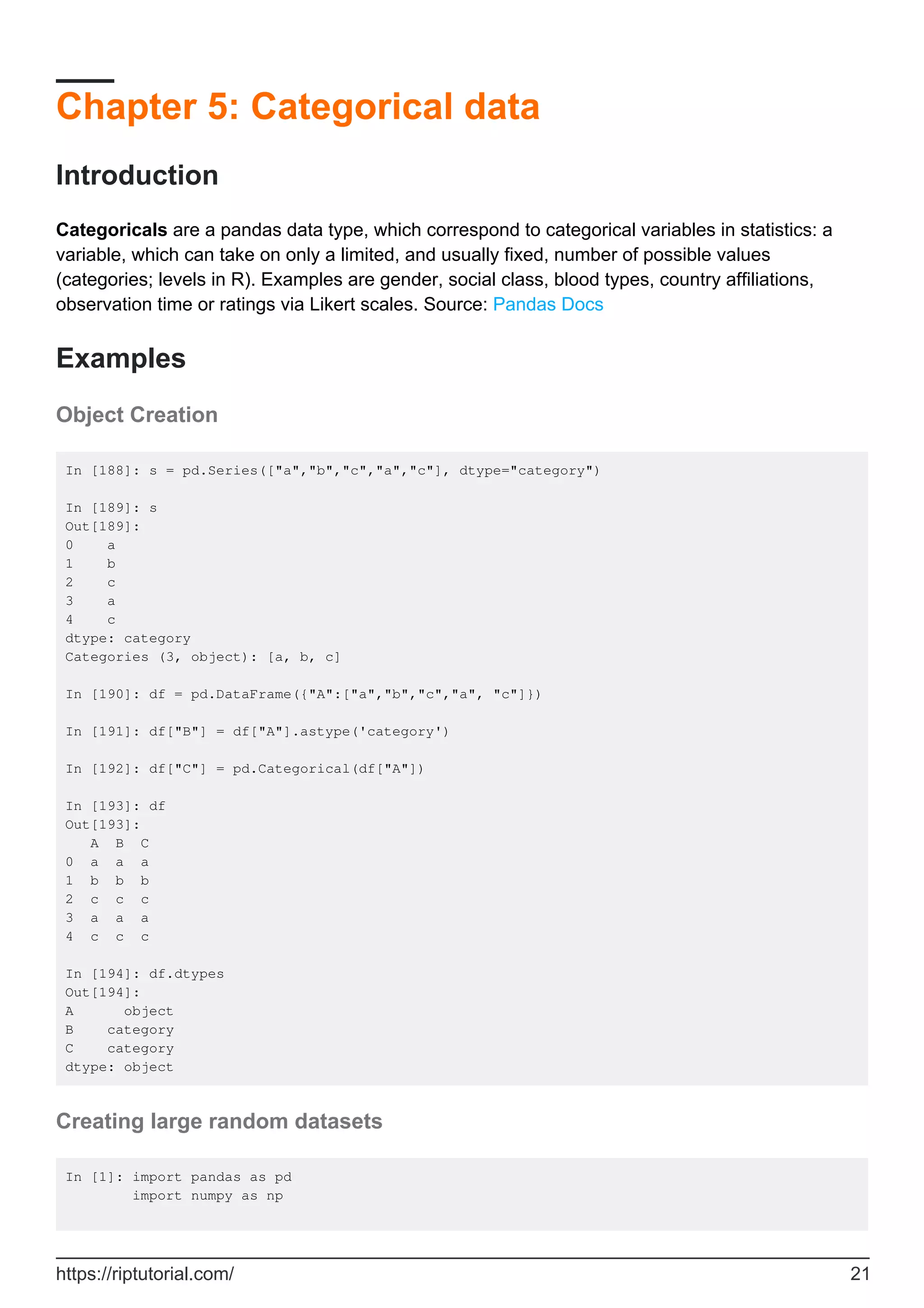 Chapter 5: Categorical data
Introduction
Categoricals are a pandas data type, which correspond to categorical variables in statistics: a
variable, which can take on only a limited, and usually fixed, number of possible values
(categories; levels in R). Examples are gender, social class, blood types, country affiliations,
observation time or ratings via Likert scales. Source: Pandas Docs
Examples
Object Creation
In [188]: s = pd.Series(["a","b","c","a","c"], dtype="category")
In [189]: s
Out[189]:
0 a
1 b
2 c
3 a
4 c
dtype: category
Categories (3, object): [a, b, c]
In [190]: df = pd.DataFrame({"A":["a","b","c","a", "c"]})
In [191]: df["B"] = df["A"].astype('category')
In [192]: df["C"] = pd.Categorical(df["A"])
In [193]: df
Out[193]:
A B C
0 a a a
1 b b b
2 c c c
3 a a a
4 c c c
In [194]: df.dtypes
Out[194]:
A object
B category
C category
dtype: object
Creating large random datasets
In [1]: import pandas as pd
import numpy as np
https://riptutorial.com/ 21
 